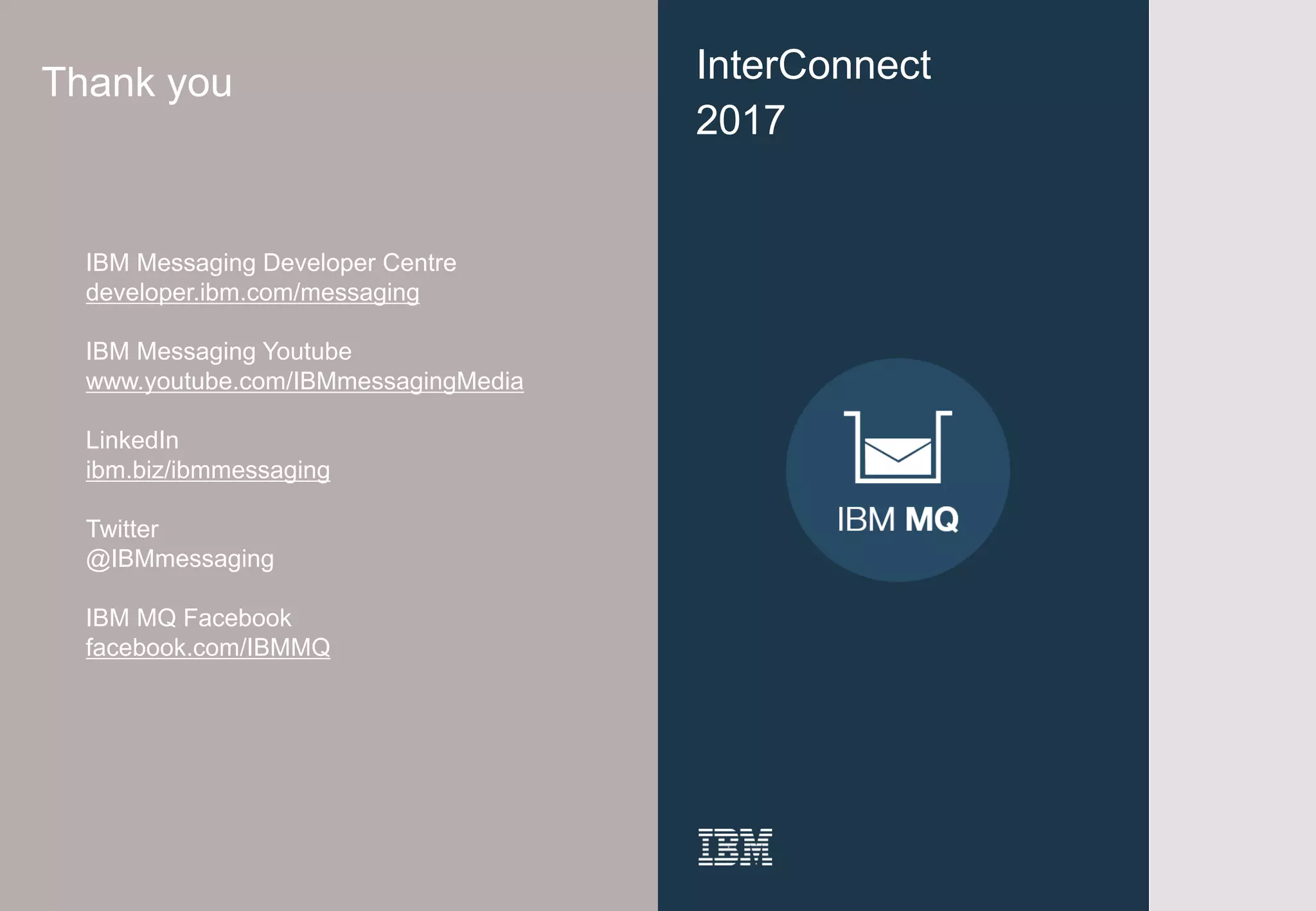 41
InterConnect
2017
Thank you
IBM Messaging Developer Centre
developer.ibm.com/messaging
IBM Messaging Youtube
www.youtube.com/IBMmessagingMedia
LinkedIn
ibm.biz/ibmmessaging
Twitter
@IBMmessaging
IBM MQ Facebook
facebook.com/IBMMQ
 