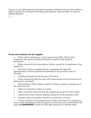 Closure is sent after approval and rejected sample is debited and sent back, which is
again inspected by the board of checking and rejection. Rejected fabric is used for
making blankets.




Terms and condition for the supplier
      •    Fabric will be checked on 4 point system from MTL/ ITS lab and
      inspection and quality Certificate should be attached with dispatch
      documents.
      •   Fabric should be free from defects. Fabrics should be in maximum of two
      shade lots.
      •    The fabric shall be supplied strictly in keeping with material
      specifications/ technical parameters specified in the purchase order or
      Quantity.
      •    Packing roll length should be above 30 meters.
      •    Fabric dispatched after due date will automatically result in discount on
      fabric price/ air freight.
      •    Rejected fabric will be replace within 2-3 days of rejection will pick up in
      the same from OC.
      •    Debit-not settlement within in a week
      •    Fabric should be delivered with the original document not with chalan.
      •    Commercial invoice delivery address should be as OC purchase order.
      •    Complete fabric description should be mentioned on invoice.
      •    Transit insurance for the goods moved under both from the company as
      well as from beneficiary of this document is covered by orient craft limited vide
      policy no.0830000597 issued by TATA AIG insurance Co.ltd New Delhi.
 