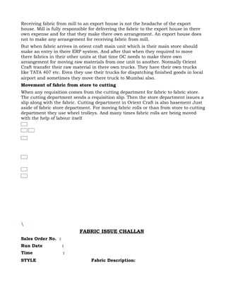 Receiving fabric from mill to an export house is not the headache of the export
house. Mill is fully responsible for delivering the fabric to the export house in there
own expense and for that they make there own arrangement. An export house does
not to make any arrangement for receiving fabric from mill.
But when fabric arrives in orient craft main unit which is their main store should
make an entry in there ERP system. And after that when they required to move
there fabrics in their other units at that time OC needs to make there own
arrangement for moving raw materials from one unit to another. Normally Orient
Craft transfer their raw material in there own trucks. They have their own trucks
like TATA 407 etc. Even they use their trucks for dispatching finished goods in local
airport and sometimes they move there truck to Mumbai also.
Movement of fabric from store to cutting
When any requisition comes from the cutting department for fabric to fabric store.
The cutting department sends a requisition slip. Then the store department issues a
slip along with the fabric. Cutting department in Orient Craft is also basement Just
aside of fabric store department. For moving fabric rolls or than from store to cutting
department they use wheel trolleys. And many times fabric rolls are being moved
with the help of labour itself





                            FABRIC ISSUE CHALLAN
Sales Order No. :
Run Date            :
Time                :
STYLE                            Fabric Description:
 