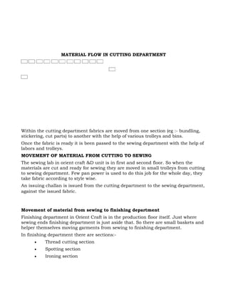 MATERIAL FLOW IN CUTTING DEPARTMENT




Within the cutting department fabrics are moved from one section (eg :- bundling,
stickering, cut parts) to another with the help of various trolleys and bins.
Once the fabric is ready it is been passed to the sewing department with the help of
labors and trolleys.
MOVEMENT OF MATERIAL FROM CUTTING TO SEWING
The sewing lab in orient craft &D unit is in first and second floor. So when the
materials are cut and ready for sewing they are moved in small trolleys from cutting
to sewing department. Few pan power is used to do this job for the whole day, they
take fabric according to style wise.
An issuing challan is issued from the cutting department to the sewing department,
against the issued fabric.



Movement of material from sewing to finishing department
Finishing department in Orient Craft is in the production floor itself. Just where
sewing ends finishing department is just aside that. So there are small baskets and
helper themselves moving garments from sewing to finishing department.
In finishing department there are sections:-
      •    Thread cutting section
      •    Spotting section
      •    Ironing section
 