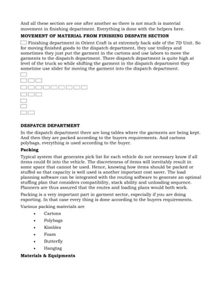 And all these section are one after another so there is not much is material
movement in finishing department. Everything is done with the helpers here.
MOVEMENT OF MATERIAL FROM FINISHING DESPATH SECTION
    Finishing department in Orient Craft is at extremely back side of the 7D Unit. So
for moving finished goods to the dispatch department, they use trolleys and
sometimes they just put the garment in the cartons and use labors to move the
garments to the dispatch department. There dispatch department is quite high at
level of the truck so while shifting the garment in the dispatch department they
sometime use slider for moving the garment into the dispatch department.




DESPATCH DEPARTMENT
In the dispatch department there are long tables where the garments are being kept.
And then they are packed according to the buyers requirements. And cartons
polybags, everything is used according to the buyer.
Packing
Typical system that generates pick list for each vehicle do not necessary know if all
items could fit into the vehicle. The discreteness of items will inevitably result in
some space that cannot be used. Hence, knowing how items should be packed or
stuffed so that capacity is well used is another important cost saver. The load
planning software can be integrated with the routing software to generate an optimal
stuffing plan that considers compatibility, stack ability and unloading sequence.
Planners are thus assured that the routes and loading plans would both work.
Packing is a very important part in garment sector, especially if you are doing
exporting. In that case every thing is done according to the buyers requirements.
Various packing materials are
      •    Cartons
      •    Polybags
      •    Kimbles
      •    Foam
      •    Butterfly
      •    Hangtag
Materials & Equipments
 