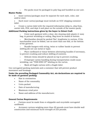 o    Pre-packs must be packaged in poly-bag and bundled as one unit.
Master Packs:
      •   Inner cartons/packages must be separate for each style, color, size
      and/or store
      •    Each inner carton/package must include an UCC shipping container
      label.
      •    Create a carton label with the required information (ship to, ship from,
      carrier info, PO#, and dept # and place on the outside of the master-pack)
Additional Packing instructions given by the buyer to Orient Craft
            o    Cover each garment with a clear, dry cleaning style plastic (1 mm)
            bag, to prevent wrinkling or soiling. Bag must be sealed at bottom.
            o    Merchandise should be packed ’flat’, lengthwise in cartons. If the
            merchandise must be folded, use no more than one fold, at the bottom
            of the garment.
            o     Bundle hangers with string, twine or rubber bands to prevent
            shifting (do not use metal or tape).
            o    Place cardboard or tissue between alternating bundles if necessary,
            to prevent crushing and reduce shifting of contents.
            o    Delicate items should be placed on top to prevent crushing.
            o    If improper carton handling during transportation could cause
            wrinkling, use “THIS END UP” labeling on the carton.
            o    Mark all fragile cartons with a fragile label.
Use corrugated packing materials and a container that will prevent product
movement and breakage.
Under the prevailing Packaged Commodity Act, six declarations are required to
be made on garment packing:
      •   Size in centimetres
      •   Name of the commodity
      •   Units packed
      •   Date of manufacturing
      •   Maximum retail price
      •   Name and address of the manufacturer.


General Carton Requirements
      •   Cartons must be made from re-shippable and recyclable corrugated
      cardboard.
      •   Accessory cartons weighing more than 40 pounds must have double wall
      construction and minimum burst strength of 225 pounds.
 