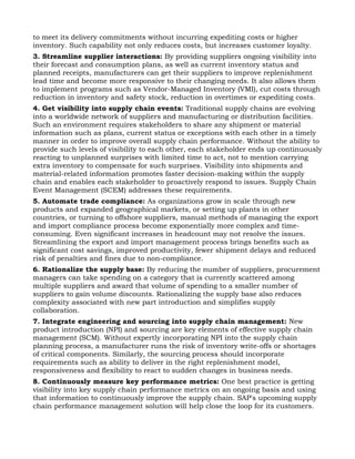 to meet its delivery commitments without incurring expediting costs or higher
inventory. Such capability not only reduces costs, but increases customer loyalty.
3. Streamline supplier interactions: By providing suppliers ongoing visibility into
their forecast and consumption plans, as well as current inventory status and
planned receipts, manufacturers can get their suppliers to improve replenishment
lead time and become more responsive to their changing needs. It also allows them
to implement programs such as Vendor-Managed Inventory (VMI), cut costs through
reduction in inventory and safety stock, reduction in overtimes or expediting costs.
4. Get visibility into supply chain events: Traditional supply chains are evolving
into a worldwide network of suppliers and manufacturing or distribution facilities.
Such an environment requires stakeholders to share any shipment or material
information such as plans, current status or exceptions with each other in a timely
manner in order to improve overall supply chain performance. Without the ability to
provide such levels of visibility to each other, each stakeholder ends up continuously
reacting to unplanned surprises with limited time to act, not to mention carrying
extra inventory to compensate for such surprises. Visibility into shipments and
material-related information promotes faster decision-making within the supply
chain and enables each stakeholder to proactively respond to issues. Supply Chain
Event Management (SCEM) addresses these requirements.
5. Automate trade compliance: As organizations grow in scale through new
products and expanded geographical markets, or setting up plants in other
countries, or turning to offshore suppliers, manual methods of managing the export
and import compliance process become exponentially more complex and time-
consuming. Even significant increases in headcount may not resolve the issues.
Streamlining the export and import management process brings benefits such as
significant cost savings, improved productivity, fewer shipment delays and reduced
risk of penalties and fines due to non-compliance.
6. Rationalize the supply base: By reducing the number of suppliers, procurement
managers can take spending on a category that is currently scattered among
multiple suppliers and award that volume of spending to a smaller number of
suppliers to gain volume discounts. Rationalizing the supply base also reduces
complexity associated with new part introduction and simplifies supply
collaboration.
7. Integrate engineering and sourcing into supply chain management: New
product introduction (NPI) and sourcing are key elements of effective supply chain
management (SCM). Without expertly incorporating NPI into the supply chain
planning process, a manufacturer runs the risk of inventory write-offs or shortages
of critical components. Similarly, the sourcing process should incorporate
requirements such as ability to deliver in the right replenishment model,
responsiveness and flexibility to react to sudden changes in business needs.
8. Continuously measure key performance metrics: One best practice is getting
visibility into key supply chain performance metrics on an ongoing basis and using
that information to continuously improve the supply chain. SAP's upcoming supply
chain performance management solution will help close the loop for its customers.
 