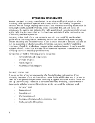 INVENTORY MANAGEMENT
Vendor managed inventory, coordinated by an integrated logistics system, allows
inventory to be optimised together with transportation. By knowing the product
value as well as storage capacity at each site, and routinely collecting information on
consumption rate, current inventory levels, forecasted demand and status of
shipments, the system can optimise the right quantities of replenishments to be sent
at the right time to ensure that service levels are maintained while minimising cost
of inventory and transportation.
Inventory refers to all of the raw materials, work in process (WIP), and finished
goods within the supply chain. Inventory policies can dramatically alter a supply
chain’s efficiency and responsiveness. It can increase amount of demand that can be
met by increasing product availability. Inventory can reduce costs by exploiting
economies of scale in production, transportation, and purchasing. It can be used to
support a firm’s competitive strategy. More inventory increases responsiveness, less
inventory increases efficiency (reduces cost).
Inventories are held in following general categories:-
      •    Raw material and components
      •    Work in progress
      •    Finished goods
      •    Maintenance and repairs


Inventory related cost
A major portion of the working capital of a firm is blocked in inventory. If the
inventory in excess of the maximum level, more funds will blocked and it cannot be
used for other productive purposes, resulting in opportunity loss. Hence, funds are
tied up unnecessarily. There are other costs related to inventory. The incidence of
those costs will also be more if inventories are in excess of the optimum level.
      •    Inventory cost
      •    Carrying cost
      •    Ordering cost
      •    Warehousing cost
      •    Damage, pilferage, and obsolescence cost
      •    Exchange rate differentials




I
 