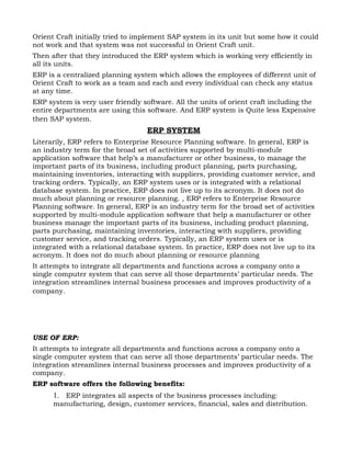 Orient Craft initially tried to implement SAP system in its unit but some how it could
not work and that system was not successful in Orient Craft unit.
Then after that they introduced the ERP system which is working very efficiently in
all its units.
ERP is a centralized planning system which allows the employees of different unit of
Orient Craft to work as a team and each and every individual can check any status
at any time.
ERP system is very user friendly software. All the units of orient craft including the
entire departments are using this software. And ERP system is Quite less Expensive
then SAP system.
                                  ERP SYSTEM
Literarily, ERP refers to Enterprise Resource Planning software. In general, ERP is
an industry term for the broad set of activities supported by multi-module
application software that help’s a manufacturer or other business, to manage the
important parts of its business, including product planning, parts purchasing,
maintaining inventories, interacting with suppliers, providing customer service, and
tracking orders. Typically, an ERP system uses or is integrated with a relational
database system. In practice, ERP does not live up to its acronym. It does not do
much about planning or resource planning. , ERP refers to Enterprise Resource
Planning software. In general, ERP is an industry term for the broad set of activities
supported by multi-module application software that help a manufacturer or other
business manage the important parts of its business, including product planning,
parts purchasing, maintaining inventories, interacting with suppliers, providing
customer service, and tracking orders. Typically, an ERP system uses or is
integrated with a relational database system. In practice, ERP does not live up to its
acronym. It does not do much about planning or resource planning
It attempts to integrate all departments and functions across a company onto a
single computer system that can serve all those departments’ particular needs. The
integration streamlines internal business processes and improves productivity of a
company.




USE OF ERP:
It attempts to integrate all departments and functions across a company onto a
single computer system that can serve all those departments’ particular needs. The
integration streamlines internal business processes and improves productivity of a
company.
ERP software offers the following benefits:
      1. ERP integrates all aspects of the business processes including:
      manufacturing, design, customer services, financial, sales and distribution.
 