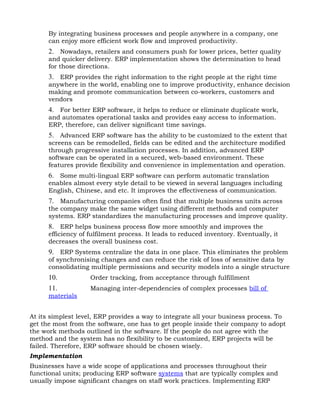 By integrating business processes and people anywhere in a company, one
      can enjoy more efficient work flow and improved productivity.
      2. Nowadays, retailers and consumers push for lower prices, better quality
      and quicker delivery. ERP implementation shows the determination to head
      for those directions.
      3. ERP provides the right information to the right people at the right time
      anywhere in the world, enabling one to improve productivity, enhance decision
      making and promote communication between co-workers, customers and
      vendors
      4. For better ERP software, it helps to reduce or eliminate duplicate work,
      and automates operational tasks and provides easy access to information.
      ERP, therefore, can deliver significant time savings.
      5. Advanced ERP software has the ability to be customized to the extent that
      screens can be remodelled, fields can be edited and the architecture modified
      through progressive installation processes. In addition, advanced ERP
      software can be operated in a secured, web-based environment. These
      features provide flexibility and convenience in implementation and operation.
      6. Some multi-lingual ERP software can perform automatic translation
      enables almost every style detail to be viewed in several languages including
      English, Chinese, and etc. It improves the effectiveness of communication.
      7. Manufacturing companies often find that multiple business units across
      the company make the same widget using different methods and computer
      systems. ERP standardizes the manufacturing processes and improve quality.
      8. ERP helps business process flow more smoothly and improves the
      efficiency of fulfilment process. It leads to reduced inventory. Eventually, it
      decreases the overall business cost.
      9. ERP Systems centralize the data in one place. This eliminates the problem
      of synchronising changes and can reduce the risk of loss of sensitive data by
      consolidating multiple permissions and security models into a single structure
      10.           Order tracking, from acceptance through fulfillment
      11.           Managing inter-dependencies of complex processes bill of
      materials


At its simplest level, ERP provides a way to integrate all your business process. To
get the most from the software, one has to get people inside their company to adopt
the work methods outlined in the software. If the people do not agree with the
method and the system has no flexibility to be customized, ERP projects will be
failed. Therefore, ERP software should be chosen wisely.
Implementation
Businesses have a wide scope of applications and processes throughout their
functional units; producing ERP software systems that are typically complex and
usually impose significant changes on staff work practices. Implementing ERP
 