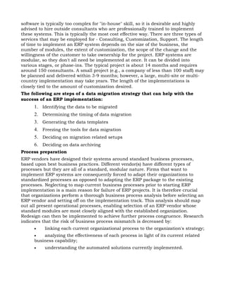 software is typically too complex for "in-house" skill, so it is desirable and highly
advised to hire outside consultants who are professionally trained to implement
these systems. This is typically the most cost effective way. There are three types of
services that may be employed for - Consulting, Customization, Support. The length
of time to implement an ERP system depends on the size of the business, the
number of modules, the extent of customization, the scope of the change and the
willingness of the customer to take ownership for the project. ERP systems are
modular, so they don't all need be implemented at once. It can be divided into
various stages, or phase-ins. The typical project is about 14 months and requires
around 150 consultants. A small project (e.g., a company of less than 100 staff) may
be planned and delivered within 3-9 months; however, a large, multi-site or multi-
country implementation may take years. The length of the implementations is
closely tied to the amount of customization desired.
The following are steps of a data migration strategy that can help with the
success of an ERP implementation:
      1. Identifying the data to be migrated
      2. Determining the timing of data migration
      3. Generating the data templates
      4. Freezing the tools for data migration
      5. Deciding on migration related setups
      6. Deciding on data archiving
Process preparation
ERP vendors have designed their systems around standard business processes,
based upon best business practices. Different vendor(s) have different types of
processes but they are all of a standard, modular nature. Firms that want to
implement ERP systems are consequently forced to adapt their organizations to
standardized processes as opposed to adapting the ERP package to the existing
processes. Neglecting to map current business processes prior to starting ERP
implementation is a main reason for failure of ERP projects. It is therefore crucial
that organizations perform a thorough business process analysis before selecting an
ERP vendor and setting off on the implementation track. This analysis should map
out all present operational processes, enabling selection of an ERP vendor whose
standard modules are most closely aligned with the established organization.
Redesign can then be implemented to achieve further process congruence. Research
indicates that the risk of business process mismatch is decreased by:
      •    linking each current organizational process to the organization's strategy;
      •   analyzing the effectiveness of each process in light of its current related
      business capability;
      •    understanding the automated solutions currently implemented.
 