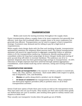 TRANSPORTATION
          Modes and routes for moving inventory throughout the supply chain.
Faster transportation allows a supply chain to be more responsive but generally less
efficient. Less than full truckloads allow a supply chain to be more responsive but
generally less efficient. Transportation can be used to support a firm’s competitive
strategy. Customers may demand and be willing to pay for a high level of
responsiveness.
While supply chain design deals with the flow and stocking of goods, transportation
optimisation examines the shipment (flow) process itself. The typical transportation
optimiser will search for opportunities to aggregate compatible orders or splitting
orders to fit the transportation media (e.g. containers), identify pooling points to
consolidate orders for long haul using larger & hence cheaper media and routing of
pick-up and drop-off orders to increase backhaul. The judicious use of or to
optimise shipment plan has been generating large savings in transportation. 10-35%
reduction in freight expenses had been achieved through optimal aggregation/
consolidation, multi-modal multi-leg carrier selection, rating and routing of freight
orders.
TRANSPORTATION DECISION:
      •    Mode of transportation is the manner in which a product is moved (air,
      truck, rail, ship, pipeline, electronic). Each mode differs with respect to speed,
      size of shipments, cost, and flexibility.
      •      Routes are paths along which a product can be shipped.
      •    In house or outsource the transportation function. Many companies
      use third-party logistics providers (3PL) to perform some or all of their
      transportation activities


Orient Craft have option of both there own trucks as well as the transporters truck.
They have their own set up of trucks. They mostly use their own trucks when goods
are shifted from one unit to another, also sending these good to railway station and
airports in Delhi itself.
They usually use transporter trucks when the goods go out of Delhi.
 
