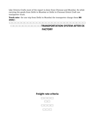 Like Orients Crafts most of the export is done from Chennai and Mumbai. So while
carrying the goods from Delhi to Mumbai or Delhi to Chennai Orient Craft use
transporter truck.
Truck rate:- for one trip from Delhi to Mumbai the transporter charge them RS
2500/-


                                  TRANSPORTATION SYSTEM AFTER EX
                                  FACTORY




                            Freight rate criteria
 
