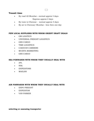 Transit time
     •    By road till Mumbai – normal approx 4 days
                         Express approx 2 days
     •    By train to Chennai - normal approx 4 days
     •    By air to Chennai/ Mumbai – less then one day



FEW LOCAL SUPPLIERS WITH WHOM ORIENT DRAFT DEALS
     •    OM LOGITICS
     •    UNIVERSAL FREIGHT LOGISTICS
     •    GRS CARGO
     •    TIME LOGISTICS
     •    CARAVAN CARRIERS
     •    MUDITA MARKETING
     •    GRS CARGO


SEA FORWARDS WITH WHOM THEY USUALLY DEAL WITH
     •    APL
     •    NYK
     •    EXPEDITORS
     •    MAELSH




AIR FORWARDS WITH WHOM THEY USUALLY DEAL WITH
     •    EXPO FREIGHT
     •    EXPEDITOR
     •    VAN PARKER




selecting or assessing transporter
 