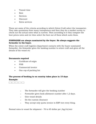 •    Transit time
      •    Rate
      •    Services
      •    Discount
      •    Extra services


These are some of the criteria according to which Orient Craft select the transporter.
They take quotations from many transporters and then they do a market survey to
check out the actual rates what is current. Then according to it they compare the
best prices rates and etc then select the best out of them which suits them.

FORWADER are always nominated by the buyer. He always suggests the
forwarder to the buyer.
When the orient craft logistics department contacts with the buyer nominated
forwarder, the forwarder gives the booking number to orient craft and gives all the
details of the vessel etc



Documents required
      •    Certificate of origin
      •    FOB
      •    Commercial invoice
      •    One cop of packing list


The process of booking to ex country takes place in 15 days
Example:




            o     The forwarder will give the booking number
            o     Forwarder gives book allotment number after 1,2 days.
            o     Give vessel details
            o     Do the custom clearance
            o     They accept only quota invoice in ERP rest every thing.


Normal rates in vessel for shipment - 70 to 85 dollar per /kg/cb/mtr
 