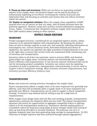 9. Focus on time and inventory: While one can focus on improving multiple
aspects of the supply chain, the greatest impact can be had by focusing on
continuously improving on two fronts: increasing the velocity of process and
information flow and focusing on activities and actions that can reduce inventory
within the system.
10. Deploy an integrated solution: When the supply chain capabilities of ERP
systems were not as mature as they are today, best-of-breed solutions were the
preferred approach. However using such systems created information integration
issues. Today, I recommend that companies evaluate supply chain systems from
their ERP vendors before looking at other options.
                           SUPPLY CHAIN DRIVERS
INVENTORY
Vendor managed inventory, coordinated by an integrated logistics system, allows
inventory to be optimised together with transportation. By knowing the product
value as well as storage capacity at each site, and routinely collecting information on
consumption rate, current inventory levels, forecasted demand and status of
shipments, the system can optimise the right quantities of replenishments to be sent
at the right time to ensure that service levels are maintained while minimising cost
of inventory and transportation.
Inventory refers to all of the raw materials, work in process (WIP), and finished
goods within the supply chain. Inventory policies can dramatically alter a supply
chain’s efficiency and responsiveness. It can increase amount of demand that can be
met by increasing product availability. Inventory can reduce costs by exploiting
economies of scale in production, transportation, and purchasing. It can be used to
support a firm’s competitive strategy. More inventory increases responsiveness, less
inventory increases efficiency (reduces cost).



TRANSPORTATION

Modes and routes for moving inventory throughout the supply chain.
Faster transportation allows a supply chain to be more responsive but generally less
efficient. Less than full truckloads allow a supply chain to be more responsive but
generally less efficient. Transportation can be used to support a firm’s competitive
strategy. Customers may demand and be willing to pay for a high level of
responsiveness.
While supply chain design deals with the flow and stocking of goods, transportation
optimisation examines the shipment (flow) process itself. The typical transportation
optimiser will search for opportunities to aggregate compatible orders or splitting
orders to fit the transportation media (e.g. containers), identify pooling points to
consolidate orders for long haul using larger & hence cheaper media and routing of
pick-up and drop-off orders to increase backhaul. The judicious use of or to
optimise shipment plan has been generating large savings in transportation. 10-35%
reduction in freight expenses had been achieved through optimal aggregation/
 