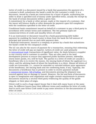 Letter of credit is a document issued by a bank that guarantees the payment of a
customer's draft; substitutes the bank's credit for the customer's credit. It is a
document, issued by a bank per instructions by a buyer of goods, authorizing the
seller to draw a specified sum of money under specified terms, usually the receipt by
the bank of certain documents within a given time.
A commitment by a bank or other person, made at the request of a customer, that
the issuer will honour drafts or other demands for payment upon full compliance
with the conditions specified in the letter of credit.
Conditional bank commitment issued on behalf of a customer to pay a third party in
accordance with certain terms and conditions. The two primary types are
commercial letters of credit and standby letters of credit.
It is an instrument or document issued by a bank guaranteeing debt holder
payment by enabling the bond trustee to draw from the bank the full amount of
principal and interest due on each debt payment date.
A financial instrument, issued to a company or person by a bank that substitutes
the bank’s credit for the company’s credit.
The LC can also be the source of payment for a transaction, meaning that redeeming
the letter of credit will pay an exporter. Letters of credit are used primarily
in international trade transactions of significant value, for deals between a supplier
in one country and a customer in another. They are also used in the land
development process to ensure that approved public facilities (streets, sidewalks,
storm-water ponds, etc.) will be built. The parties to a letter of credit are usually a
beneficiary who is to receive the money, the issuing bank of whom the applicant is a
client, and the advising bank of whom the beneficiary is a client. Almost all letters of
credit are irrevocable, i.e., cannot be amended or canceled without prior agreement
of the beneficiary, the issuing bank and the confirming bank, if any. Typically, the
documents a beneficiary has to present in order to receive payment include
a commercial invoice, bill of lading, and documents proving the shipment was
insured against loss or damage in transit. However, the list and form of documents
is open to imagination and negotiation and might contain requirements to present
documents issued by a neutral third party evidencing the quality of the goods
shipped, or their place of origin.
Orient craft is such a huge export house that it deal with many buyer at the same
time. So different buyers have their different terms and condition for letter of credit.
And in such case Orient Craft needs to pay some attention in the documentation of
letter of credit.
 