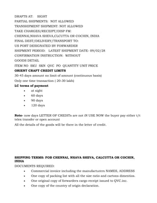 DRAFTS AT:      SIGHT
PARTIAL SHIPMENTS: NOT ALLOWED
TRANSHIPMENT SHIPMENT: NOT ALLOWED
TAKE CHARGES/RECEIPT/DISP FM:
CHENNAI,NHAVA SHEVA,CLCUTTA OR COCHIN, INDIA
FINAL DEST/DELIVERY/TRANSPORT TO:
US PORT DESIGNATED BY FORWARDER
SHIPMENT PERIOD: LATEST SHIPMENT DATE- 09/02/28
CONFIRMATION INSTRUCTION: WITHOUT
GOODS DETAIL
ITEM NO SKU SKN QVC PO QUANTITY UNIT PRICE
ORIENT CRAFT CREDIT LIMITS
30-45 days amount no limit of amount (continuous basis)
Only one time transaction ( 20-30 lakh)
LC terms of payment
      •     at sight
      •     60 days
      •     90 days
      •     120 days


Note- now days LETTER OF CREDITs are not iN USE NOW the buyer pay either t/t
telex transfer or open account
All the details of the goods will be there in the letter of credit.




SHIPPING TERMS: FOB CHENNAI, NHAVA SHEVA, CALCUTTA OR COCHIN,
INDIA
DOCUMENTS REQUIRED:
      •     Commercial invoice including the manufacturers NAMES, ADDRESS
      •     One copy of packing list with all the size ratio and cartons dimentios.
      •     One original copy of forwarders cargo receipt issued to QVC.inc.
      •     One copy of the country of origin declaration.
 