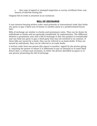 •   One copy of signed or stamped inspection or survey certificate from: any
      branch of intertek testing lab.
Original bill of credit is attached as an enclosure.


                               BILL OF EXCHANGE
A non-interest-bearing written order used primarily in international trade that binds
one party to pay a fixed sum of money to another party at a predetermined future
date.
Bills of exchange are similar to checks and promissory notes. They can be drawn by
individuals or banks and are generally transferable by endorsements. The difference
between a promissory note and a bill of exchange is that this product is transferable
and can bind one party to pay a third party that was not involved in its creation. If
these bills are issued by a bank, they can be referred to as bank drafts. If they are
issued by individuals, they can be referred to as trade drafts.
A written order from one person (the payor) to another, signed by the person giving
it, requiring the person to whom it is addressed to pay on demand or at some fixed
future date, a certain sum of money, to either the person identified as payee or to
any person presenting the bill of exchange.
 