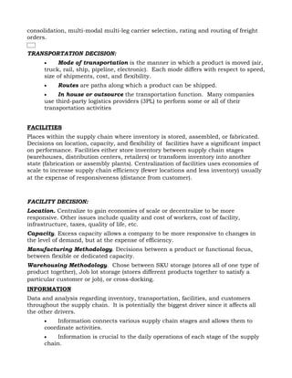 consolidation, multi-modal multi-leg carrier selection, rating and routing of freight
orders.

TRANSPORTATION DECISION:
      •    Mode of transportation is the manner in which a product is moved (air,
      truck, rail, ship, pipeline, electronic). Each mode differs with respect to speed,
      size of shipments, cost, and flexibility.
      •    Routes are paths along which a product can be shipped.
      •    In house or outsource the transportation function. Many companies
      use third-party logistics providers (3PL) to perform some or all of their
      transportation activities


FACILITIES
Places within the supply chain where inventory is stored, assembled, or fabricated.
Decisions on location, capacity, and flexibility of facilities have a significant impact
on performance. Facilities either store inventory between supply chain stages
(warehouses, distribution centers, retailers) or transform inventory into another
state (fabrication or assembly plants). Centralization of facilities uses economies of
scale to increase supply chain efficiency (fewer locations and less inventory) usually
at the expense of responsiveness (distance from customer).



FACILITY DECISION:
Location. Centralize to gain economies of scale or decentralize to be more
responsive. Other issues include quality and cost of workers, cost of facility,
infrastructure, taxes, quality of life, etc.
Capacity. Excess capacity allows a company to be more responsive to changes in
the level of demand, but at the expense of efficiency.
Manufacturing Methodology. Decisions between a product or functional focus,
between flexible or dedicated capacity.
Warehousing Methodology. Chose between SKU storage (stores all of one type of
product together), Job lot storage (stores different products together to satisfy a
particular customer or job), or cross-docking.
INFORMATION
Data and analysis regarding inventory, transportation, facilities, and customers
throughout the supply chain. It is potentially the biggest driver since it affects all
the other drivers.
      •   Information connects various supply chain stages and allows them to
      coordinate activities.
      •   Information is crucial to the daily operations of each stage of the supply
      chain.
 