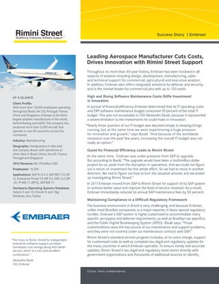  
Throughout its more than 40-year history, Embraer has been involved in all
aspects of aviation including design, development, manufacturing, sales
and technical support for commercial, agricultural and executive aviation.
In addition, Embraer also offers integrated solutions for defense and security,
and is the market leader for commercial jets with up to 120 seats.
High and Rising Software Maintenance Costs Stifle Investment
in Innovation
In pursuit of financial efficiency, Embraer determined that its IT operating costs
and ERP software maintenance budget consumed 70 percent of the total IT
budget. This was not acceptable to CIO Alexandre Baulé, because it represented
a severe limitation to the investments he could make in innovation.
“Nearly three quarters of our IT budget was devoted simply to keeping things
running, but at the same time we were experiencing a huge pressure
for innovation and growth,” says Baulé. “And because of the worldwide
recession over the past few years, increasing the overall IT budget was not
really an option.”
Quest for Financial Efficiency Leads to Rimini Street
At the same time, Embraer was under pressure from SAP to upgrade.
But according to Baulé, “The upgrade would have been a multimillion-dollar
project for us, aside from the disruption in operations. And we could not figure
out a return on investment for this whole effort. So we had to move in another
direction. We had to figure out how to turn the situation around, and we ended
up investigating Rimini Street.”
In 2011 Embraer moved from SAP to Rimini Street for support of its SAP system
to achieve better value and improve the level of service received. As a result,
Embraer immediately reduced its annual SAP maintenance fees by 50 percent.
Maintaining Compliance in a Difficult Regulatory Framework
The business environment in Brazil is very challenging, and because Embraer,
unlike most Brazilian companies, is a major exporter, it faces special regulatory
hurdles. Embraer’s SAP system is highly customized to accommodate many
specific aerospace and defense requirements, as well as Brazilian tax specifics
and the Public Digital Bookkeeping System (SPED). Baulé says, “Those
customizations were the key source of our maintenance and support problems,
and they were not covered under our maintenance contract with SAP.”
Rimini Street’s standard service program includes, at no extra charge, support
for customized code as well as complete tax, legal and regulatory updates for
the many countries in which Embraer operates. To ensure timely and accurate
updates, Rimini Street’s tax, legal and regulatory team works directly with
government organizations and thousands of additional sources to identify,
Leading Aerospace Manufacturer Cuts Costs,
Drives Innovation with Rimini Street Support
Success Story | Embraer
Client Profile:
With more than 19,000 employees operating
throughout Brazil, the US, Portugal, France,
China and Singapore, Embraer is the third-
largest airplane manufacturer in the world,
behind Boeing and EADS. The company has
produced more than 5,000 aircraft that
operate in over 80 countries across five
continents.
Industry: Manufacturing
Geography: Headquarters in São José
dos Campos, Brazil, with operations at
other sites in Brazil, China, the US, France,
Portugal and Singapore
2012 Revenue: $6.178 billion USD
Employees: 19,200
Applications: SAP R/3 4.7, SAP BPC 7.5 (SP
3), Enterprise Portal 7.0 (SP 21), GRC 4.0 (SP
14), PI NW 7.1 (SP 8), SAP BW 7.1
Hardware/Operating System/Database:
Solaris 9 and 10/Oracle 9i and 10g/
Windows, Sun, Fujitsu
AT A GLANCE
“The move to Rimini Street for independent
enterprise software support provided
immediate cost savings along with better
service, which is a rare and excellent
combination.”
	 Alexandre Baulé	
CIO, Embraer
Choice. Value. Independence.
 
