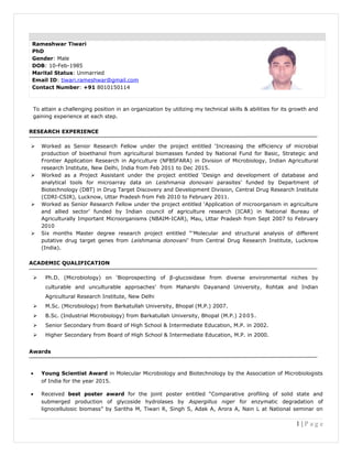 Rameshwar Tiwari
PhD
Gender: Male
DOB: 10-Feb-1985
Marital Status: Unmarried
Email ID: tiwari.rameshwar@gmail.com
Contact Number: +91 8010150114
To attain a challenging position in an organization by utilizing my technical skills & abilities for its growth and
gaining experience at each step.
RESEARCH EXPERIENCE
 Worked as Senior Research Fellow under the project entitled ‘Increasing the efficiency of microbial
production of bioethanol from agricultural biomasses funded by National Fund for Basic, Strategic and
Frontier Application Research in Agriculture (NFBSFARA) in Division of Microbiology, Indian Agricultural
research Institute, New Delhi, India from Feb 2011 to Dec 2015.
 Worked as a Project Assistant under the project entitled ‘Design and development of database and
analytical tools for microarray data on Leishmania donovani parasites’ funded by Department of
Biotechnology (DBT) in Drug Target Discovery and Development Division, Central Drug Research Institute
(CDRI-CSIR), Lucknow, Uttar Pradesh from Feb 2010 to February 2011.
 Worked as Senior Research Fellow under the project entitled ‘Application of microorganism in agriculture
and allied sector’ funded by Indian council of agriculture research (ICAR) in National Bureau of
Agriculturally Important Microorganisms (NBAIM-ICAR), Mau, Uttar Pradesh from Sept 2007 to February
2010
 Six months Master degree research project entitled “‘Molecular and structural analysis of different
putative drug target genes from Leishmania donovani’ from Central Drug Research Institute, Lucknow
(India).
ACADEMIC QUALIFICATION
 Ph.D. (Microbiology) on ‘Bioprospecting of β-glucosidase from diverse environmental niches by
culturable and unculturable approaches’ from Maharshi Dayanand University, Rohtak and Indian
Agricultural Research Institute, New Delhi
 M.Sc. (Microbiology) from Barkatullah University, Bhopal (M.P.) 2007.
 B.Sc. (Industrial Microbiology) from Barkatullah University, Bhopal (M.P.) 2005.
 Senior Secondary from Board of High School & Intermediate Education, M.P. in 2002.
 Higher Secondary from Board of High School & Intermediate Education, M.P. in 2000.
Awards
• Young Scientist Award in Molecular Microbiology and Biotechnology by the Association of Microbiologists
of India for the year 2015.
• Received best poster award for the joint poster entitled “Comparative profiling of solid state and
submerged production of glycoside hydrolases by Aspergillus niger for enzymatic degradation of
lignocellulosic biomass” by Saritha M, Tiwari R, Singh S, Adak A, Arora A, Nain L at National seminar on
1 | P a g e
 