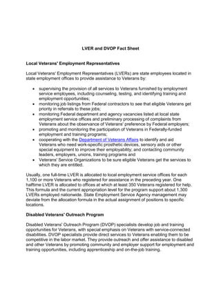 LVER and DVOP Fact Sheet
Local Veterans' Employment Representatives
Local Veterans' Employment Representatives (LVERs) are state employees located in
state employment offices to provide assistance to Veterans by:
• supervising the provision of all services to Veterans furnished by employment
service employees, including counseling, testing, and identifying training and
employment opportunities;
• monitoring job listings from Federal contractors to see that eligible Veterans get
priority in referrals to these jobs;
• monitoring Federal department and agency vacancies listed at local state
employment service offices and preliminary processing of complaints from
Veterans about the observance of Veterans' preference by Federal employers;
• promoting and monitoring the participation of Veterans in Federally-funded
employment and training programs;
• cooperating with the Department of Veterans Affairs to identify and aid
Veterans who need work-specific prosthetic devices, sensory aids or other
special equipment to improve their employability; and contacting community
leaders, employers, unions, training programs and
• Veterans' Service Organizations to be sure eligible Veterans get the services to
which they are entitled.
Usually, one full-time LVER is allocated to local employment service offices for each
1,100 or more Veterans who registered for assistance in the preceding year. One
halftime LVER is allocated to offices at which at least 350 Veterans registered for help.
This formula and the current appropriation level for the program support about 1,300
LVERs employed nationwide. State Employment Service Agency management may
deviate from the allocation formula in the actual assignment of positions to specific
locations.
Disabled Veterans' Outreach Program
Disabled Veterans' Outreach Program (DVOP) specialists develop job and training
opportunities for Veterans, with special emphasis on Veterans with service-connected
disabilities. DVOP specialists provide direct services to Veterans enabling them to be
competitive in the labor market. They provide outreach and offer assistance to disabled
and other Veterans by promoting community and employer support for employment and
training opportunities, including apprenticeship and on-the-job training.
 