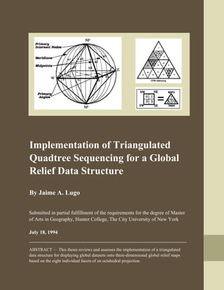  
	 
 
Implementation of Triangulated
Quadtree Sequencing for a Global
Relief Data Structure
 
By Jaime A. Lugo 
 
 
 
Submitted in partial fulfillment of the requirements for the degree of Master
of Arts in Geography, Hunter College, The City University of New York
July 18, 1994
ABSTRACT — This thesis reviews and assesses the implementation of a triangulated
data structure for displaying global datasets onto three-dimensional global relief maps
based on the eight individual facets of an octahedral projection. 
   
 
 
 
 
 
    
 