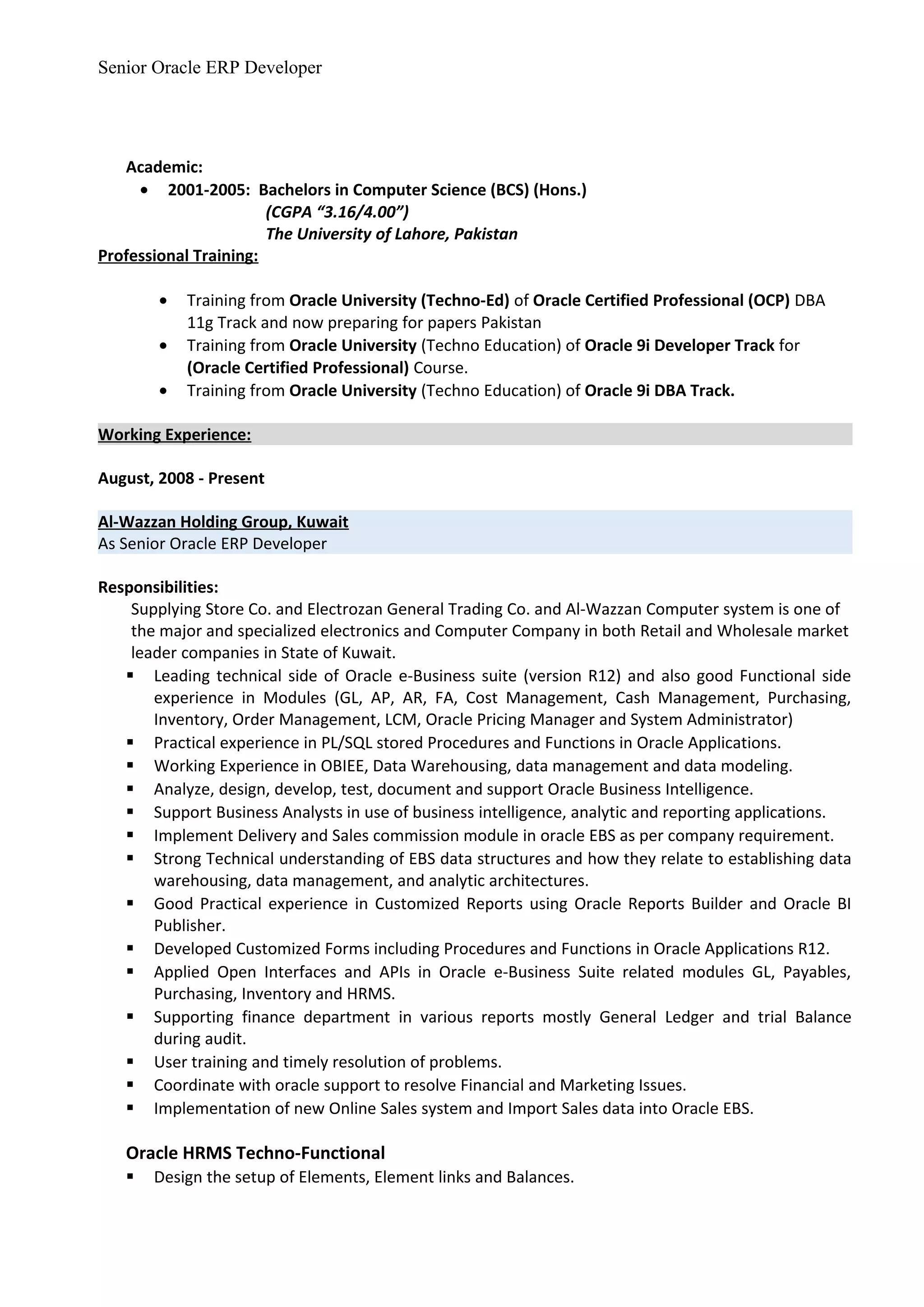 Senior Oracle ERP Developer
Academic:
• 2001-2005: Bachelors in Computer Science (BCS) (Hons.)
(CGPA “3.16/4.00”)
The University of Lahore, Pakistan
Professional Training:
• Training from Oracle University (Techno-Ed) of Oracle Certified Professional (OCP) DBA
11g Track and now preparing for papers Pakistan
• Training from Oracle University (Techno Education) of Oracle 9i Developer Track for
(Oracle Certified Professional) Course.
• Training from Oracle University (Techno Education) of Oracle 9i DBA Track.
Working Experience:
August, 2008 - Present
Al-Wazzan Holding Group, Kuwait
As Senior Oracle ERP Developer
Responsibilities:
Supplying Store Co. and Electrozan General Trading Co. and Al-Wazzan Computer system is one of
the major and specialized electronics and Computer Company in both Retail and Wholesale market
leader companies in State of Kuwait.
 Leading technical side of Oracle e-Business suite (version R12) and also good Functional side
experience in Modules (GL, AP, AR, FA, Cost Management, Cash Management, Purchasing,
Inventory, Order Management, LCM, Oracle Pricing Manager and System Administrator)
 Practical experience in PL/SQL stored Procedures and Functions in Oracle Applications.
 Working Experience in OBIEE, Data Warehousing, data management and data modeling.
 Analyze, design, develop, test, document and support Oracle Business Intelligence.
 Support Business Analysts in use of business intelligence, analytic and reporting applications.
 Implement Delivery and Sales commission module in oracle EBS as per company requirement.
 Strong Technical understanding of EBS data structures and how they relate to establishing data
warehousing, data management, and analytic architectures.
 Good Practical experience in Customized Reports using Oracle Reports Builder and Oracle BI
Publisher.
 Developed Customized Forms including Procedures and Functions in Oracle Applications R12.
 Applied Open Interfaces and APIs in Oracle e-Business Suite related modules GL, Payables,
Purchasing, Inventory and HRMS.
 Supporting finance department in various reports mostly General Ledger and trial Balance
during audit.
 User training and timely resolution of problems.
 Coordinate with oracle support to resolve Financial and Marketing Issues.
 Implementation of new Online Sales system and Import Sales data into Oracle EBS.
Oracle HRMS Techno-Functional
 Design the setup of Elements, Element links and Balances.
 