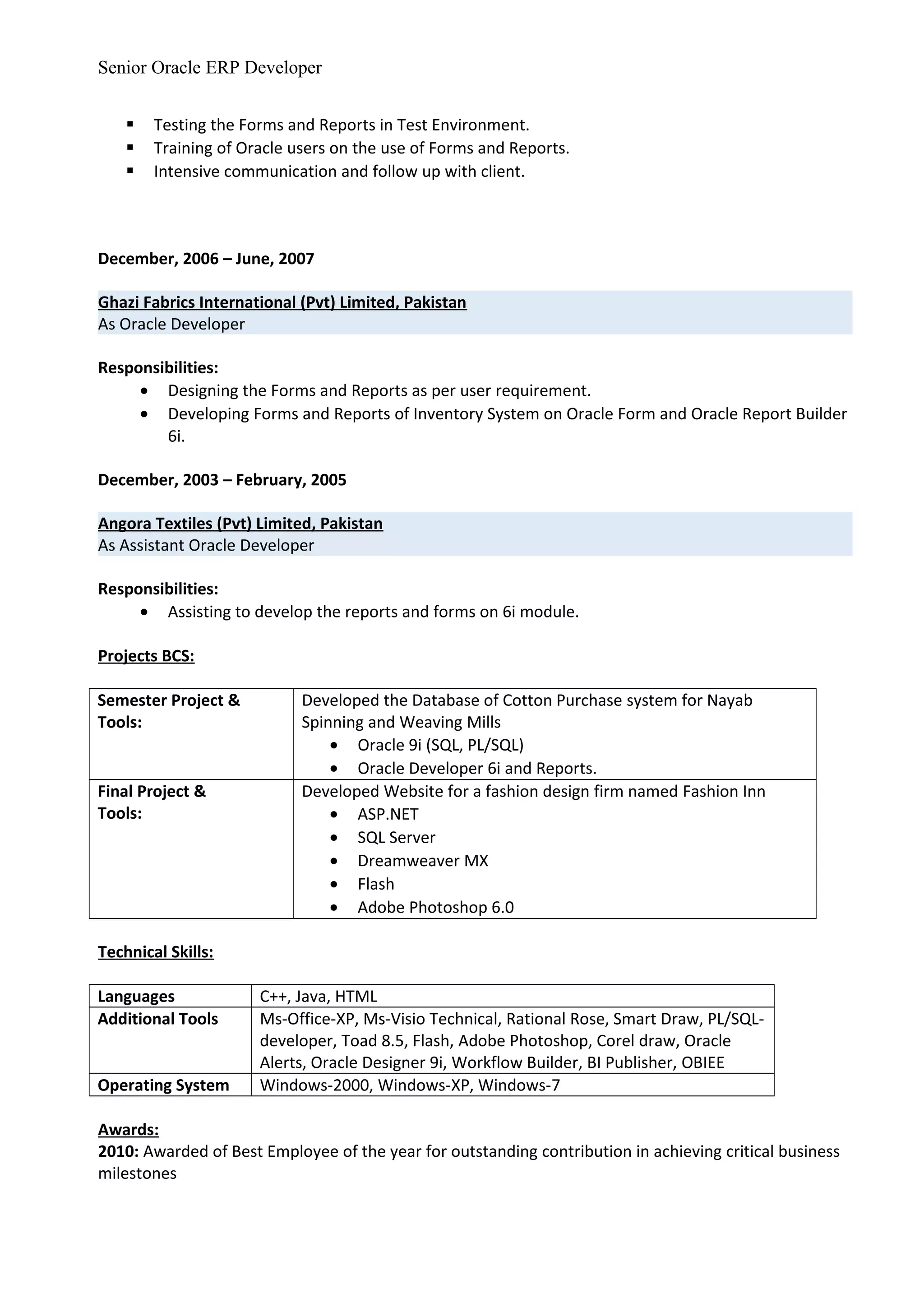 Senior Oracle ERP Developer
 Testing the Forms and Reports in Test Environment.
 Training of Oracle users on the use of Forms and Reports.
 Intensive communication and follow up with client.
December, 2006 – June, 2007
Ghazi Fabrics International (Pvt) Limited, Pakistan
As Oracle Developer
Responsibilities:
• Designing the Forms and Reports as per user requirement.
• Developing Forms and Reports of Inventory System on Oracle Form and Oracle Report Builder
6i.
December, 2003 – February, 2005
Angora Textiles (Pvt) Limited, Pakistan
As Assistant Oracle Developer
Responsibilities:
• Assisting to develop the reports and forms on 6i module.
Projects BCS:
Semester Project &
Tools:
Developed the Database of Cotton Purchase system for Nayab
Spinning and Weaving Mills
• Oracle 9i (SQL, PL/SQL)
• Oracle Developer 6i and Reports.
Final Project &
Tools:
Developed Website for a fashion design firm named Fashion Inn
• ASP.NET
• SQL Server
• Dreamweaver MX
• Flash
• Adobe Photoshop 6.0
Technical Skills:
Languages C++, Java, HTML
Additional Tools Ms-Office-XP, Ms-Visio Technical, Rational Rose, Smart Draw, PL/SQL-
developer, Toad 8.5, Flash, Adobe Photoshop, Corel draw, Oracle
Alerts, Oracle Designer 9i, Workflow Builder, BI Publisher, OBIEE
Operating System Windows-2000, Windows-XP, Windows-7
Awards:
2010: Awarded of Best Employee of the year for outstanding contribution in achieving critical business
milestones
 