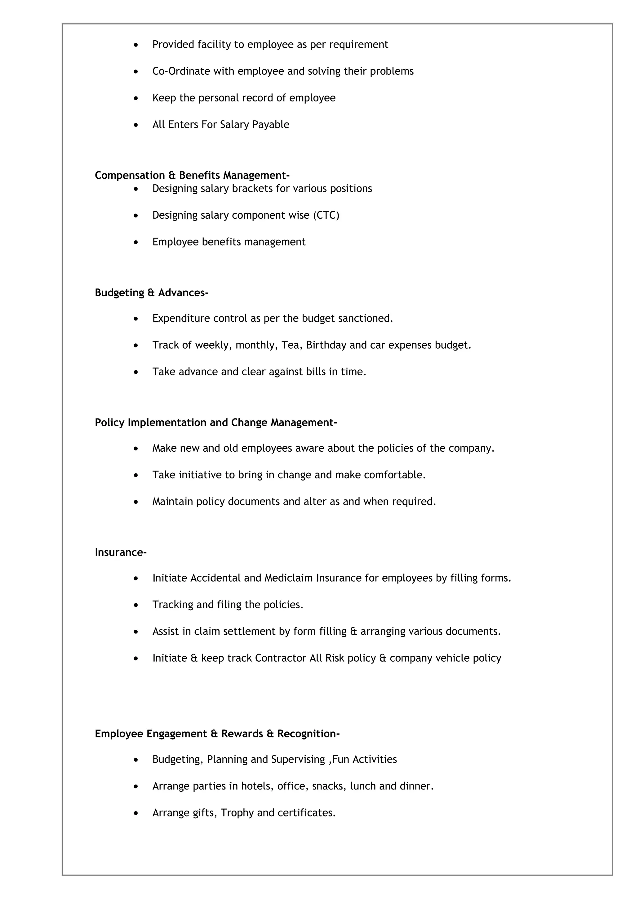 • Provided facility to employee as per requirement
• Co-Ordinate with employee and solving their problems
• Keep the personal record of employee
• All Enters For Salary Payable
Compensation & Benefits Management-
• Designing salary brackets for various positions
• Designing salary component wise (CTC)
• Employee benefits management
Budgeting & Advances-
• Expenditure control as per the budget sanctioned.
• Track of weekly, monthly, Tea, Birthday and car expenses budget.
• Take advance and clear against bills in time.
Policy Implementation and Change Management-
• Make new and old employees aware about the policies of the company.
• Take initiative to bring in change and make comfortable.
• Maintain policy documents and alter as and when required.
Insurance-
• Initiate Accidental and Mediclaim Insurance for employees by filling forms.
• Tracking and filing the policies.
• Assist in claim settlement by form filling & arranging various documents.
• Initiate & keep track Contractor All Risk policy & company vehicle policy
Employee Engagement & Rewards & Recognition-
• Budgeting, Planning and Supervising ,Fun Activities
• Arrange parties in hotels, office, snacks, lunch and dinner.
• Arrange gifts, Trophy and certificates.
 