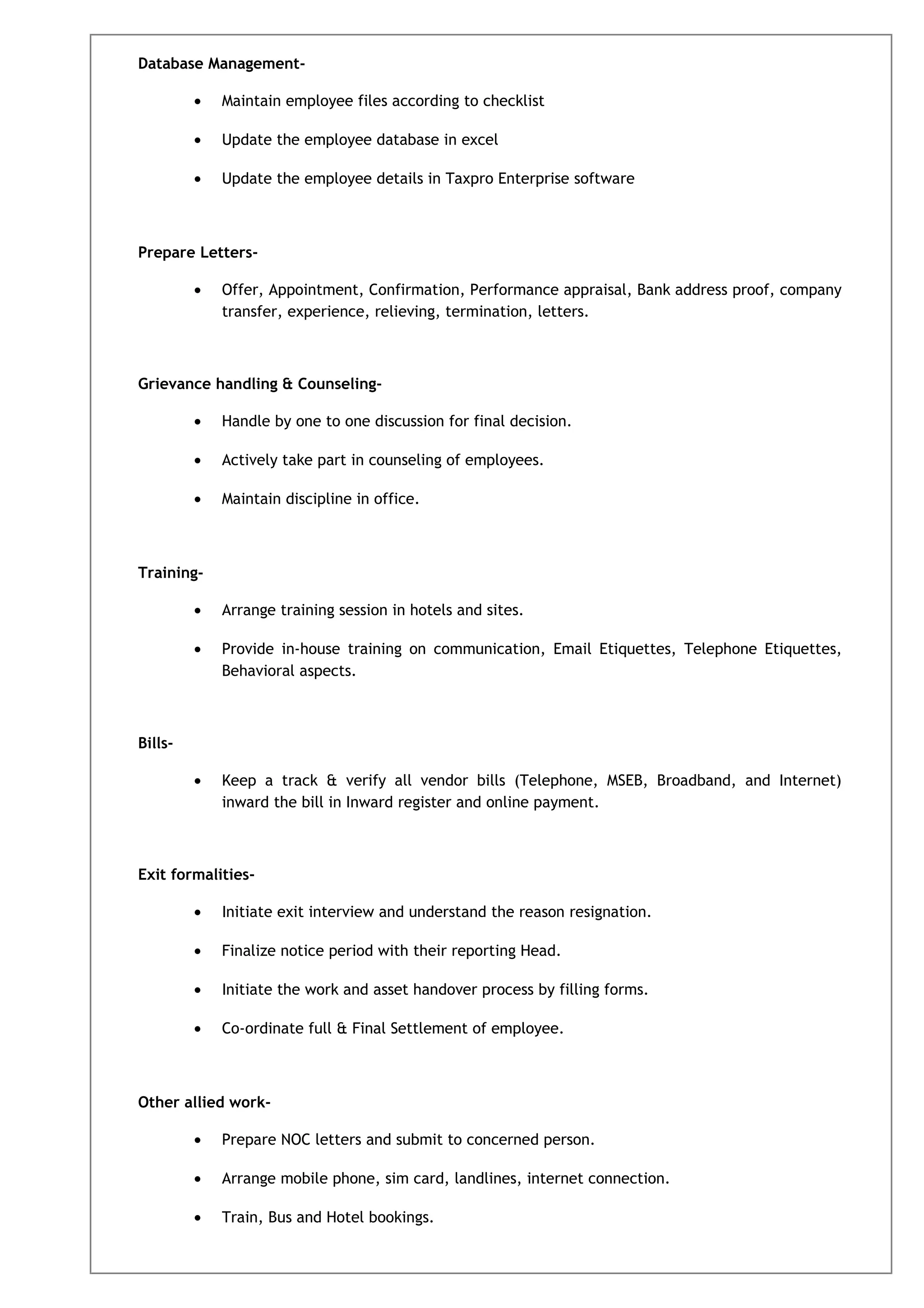 Database Management-
• Maintain employee files according to checklist
• Update the employee database in excel
• Update the employee details in Taxpro Enterprise software
Prepare Letters-
• Offer, Appointment, Confirmation, Performance appraisal, Bank address proof, company
transfer, experience, relieving, termination, letters.
Grievance handling & Counseling-
• Handle by one to one discussion for final decision.
• Actively take part in counseling of employees.
• Maintain discipline in office.
Training-
• Arrange training session in hotels and sites.
• Provide in-house training on communication, Email Etiquettes, Telephone Etiquettes,
Behavioral aspects.
Bills-
• Keep a track & verify all vendor bills (Telephone, MSEB, Broadband, and Internet)
inward the bill in Inward register and online payment.
Exit formalities-
• Initiate exit interview and understand the reason resignation.
• Finalize notice period with their reporting Head.
• Initiate the work and asset handover process by filling forms.
• Co-ordinate full & Final Settlement of employee.
Other allied work-
• Prepare NOC letters and submit to concerned person.
• Arrange mobile phone, sim card, landlines, internet connection.
• Train, Bus and Hotel bookings.
 