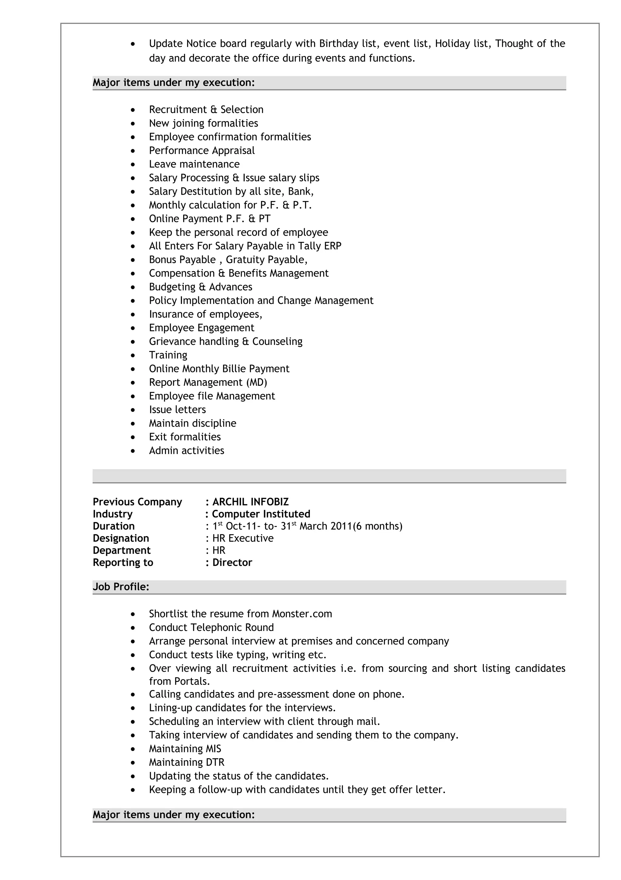 • Update Notice board regularly with Birthday list, event list, Holiday list, Thought of the
day and decorate the office during events and functions.
Major items under my execution:
• Recruitment & Selection
• New joining formalities
• Employee confirmation formalities
• Performance Appraisal
• Leave maintenance
• Salary Processing & Issue salary slips
• Salary Destitution by all site, Bank,
• Monthly calculation for P.F. & P.T.
• Online Payment P.F. & PT
• Keep the personal record of employee
• All Enters For Salary Payable in Tally ERP
• Bonus Payable , Gratuity Payable,
• Compensation & Benefits Management
• Budgeting & Advances
• Policy Implementation and Change Management
• Insurance of employees,
• Employee Engagement
• Grievance handling & Counseling
• Training
• Online Monthly Billie Payment
• Report Management (MD)
• Employee file Management
• Issue letters
• Maintain discipline
• Exit formalities
• Admin activities
Previous Company : ARCHIL INFOBIZ
Industry : Computer Instituted
Duration : 1st
Oct-11- to- 31st
March 2011(6 months)
Designation : HR Executive
Department : HR
Reporting to : Director
Job Profile:
• Shortlist the resume from Monster.com
• Conduct Telephonic Round
• Arrange personal interview at premises and concerned company
• Conduct tests like typing, writing etc.
• Over viewing all recruitment activities i.e. from sourcing and short listing candidates
from Portals.
• Calling candidates and pre-assessment done on phone.
• Lining-up candidates for the interviews.
• Scheduling an interview with client through mail.
• Taking interview of candidates and sending them to the company.
• Maintaining MIS
• Maintaining DTR
• Updating the status of the candidates.
• Keeping a follow-up with candidates until they get offer letter.
Major items under my execution:
 