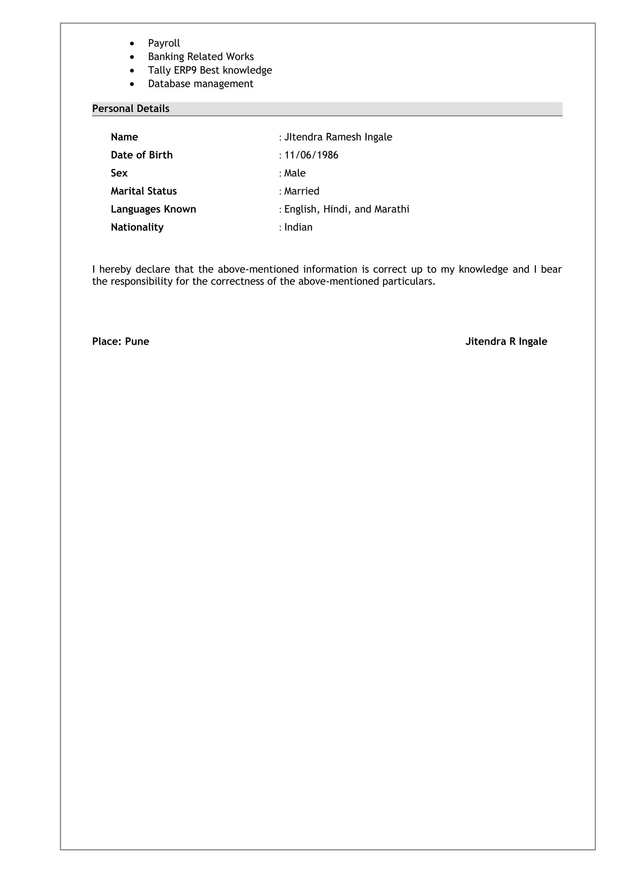 • Payroll
• Banking Related Works
• Tally ERP9 Best knowledge
• Database management
Personal Details
Name : JItendra Ramesh Ingale
Date of Birth : 11/06/1986
Sex : Male
Marital Status : Married
Languages Known : English, Hindi, and Marathi
Nationality : Indian
I hereby declare that the above-mentioned information is correct up to my knowledge and I bear
the responsibility for the correctness of the above-mentioned particulars.
Place: Pune Jitendra R Ingale
 