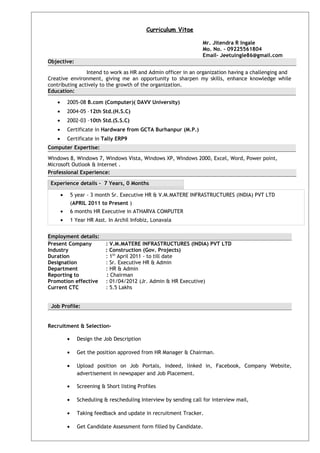 Curriculum Vitae
Mr. Jitendra R Ingale
Mo. No. - 09225561804
Email- Jeetuingle86@gmail.com
Objective:
Intend to work as HR and Admin officer in an organization having a challenging and
Creative environment, giving me an opportunity to sharpen my skills, enhance knowledge while
contributing actively to the growth of the organization.
Education:
• 2005-08 B.com (Computer)( DAVV University)
• 2004-05 –12th Std.(H.S.C)
• 2002-03 –10th Std.(S.S.C)
• Certificate in Hardware from GCTA Burhanpur (M.P.)
• Certificate in Tally ERP9
Computer Expertise:
Windows 8, Windows 7, Windows Vista, Windows XP, Windows 2000, Excel, Word, Power point,
Microsoft Outlook & Internet .
Professional Experience:
Experience details – 7 Years, 0 Months
• 5 year - 3 month Sr. Executive HR & V.M.MATERE INFRASTRUCTURES (INDIA) PVT LTD
(APRIL 2011 to Present )
• 6 months HR Executive in ATHARVA COMPUTER
• 1 Year HR Asst. In Archil Infobiz, Lonavala
Employment details:
Present Company : V.M.MATERE INFRASTRUCTURES (INDIA) PVT LTD
Industry : Construction (Gov. Projects)
Duration : 1th
April 2011 - to till date
Designation : Sr. Executive HR & Admin
Department : HR & Admin
Reporting to : Chairman
Promotion effective : 01/04/2012 (Jr. Admin & HR Executive)
Current CTC : 5.5 Lakhs
Job Profile:
Recruitment & Selection-
• Design the Job Description
• Get the position approved from HR Manager & Chairman.
• Upload position on Job Portals, indeed, linked in, Facebook, Company Website,
advertisement in newspaper and Job Placement.
• Screening & Short listing Profiles
• Scheduling & rescheduling Interview by sending call for interview mail,
• Taking feedback and update in recruitment Tracker.
• Get Candidate Assessment form filled by Candidate.
 