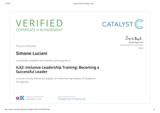 3/5/2016 CatalystX ILX2 Certificate | edX
https://courses.edx.org/certificates/915ededbce714011a717844370212a01 1/1
V E R I F I E D
CERTIFICATE of ACHIEVEMENT
This is to certify that
Simone Luciani
successfully completed and received a passing grade in
ILX2: Inclusive Leadership Training: Becoming a
Successful Leader
a course of study offered by CatalystX, an online learning initiative of Catalyst Inc.
through edX.
Deepali Bagati, PhD
Executive Director, United States
Catalyst
VERIFIED CERTIFICATE
Issued March 5, 2016
VALID CERTIFICATE ID
915ededbce714011a717844370212a01
 