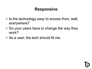 Responsive
Is the technology easy to access from, well,
everywhere?
Do your users have to change the way they
work?
As a user, the tech should fit me.
 