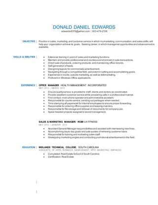 DONALD DANIEL EDWARDS
edwards8378@yahoo.com | 803-479-2336
OBJECTIVE Position in sales,marketing,and customer service in which mymarketing,communication,and sales skills,will
help your organization achieve its goals. Seeking career,in which managerial opportunities and advancementis
available.
SKILLS & ABILITIES  Extensive training in pointof sales and marketing functions.
 Maintain and provide professional and courteous environment in sale transactions.
 Direct sale ofproducts,ordering products,and maintaining office records.
 Self-generation ofleads.
 Designing layouts for commercials advertisement.
 Navigating through a competitive field, persistentin setting and accomplishing goals.
 Experience in inside,outside marketing,as well as telemarketing.
 Proficientin Windows Office applications.
EXPERIENCE OFFICE MANAGER HEALTH MANAGEMENT INCORPORATED
MAY 2013 – MARCH 2015
 Ensure qualityservice is provided to staff, clients and visitors as coordinated.
 Provide excellent customer service while answering calls in a professional manner.
 First contact, main phone operator and administrative assistant.
 Responsible for courier service,sending outpackages when needed.
 Time stamping all paperwork for internal employees to ensure proper forwarding.
 Responsible for ordering office supplies and keeping inventory.
 Responsible for file storage and retrieval of documents for companyuse.
 Spear-headed projects assigned to assistmanagement.
SALES & MARKETING MANAGER/ WGM LA FITNESS
MAY 2012 – JANUARY 2013
 AssistantGeneral Manager responsibilities and assisted with interviewing new hires.
 Accomplishing dayto day goals and sale quotas ofretrieving customer base.
 Responsible for training and motivating sales staff.
 Strategizing marketing angles and conducting promotional advertisementin the field.
EDUCATION MIDLANDS TECHNICAL COLLEGE, SOUTH CAROLINA
ASSOCIATE OF ARTS, BUSINESS MANAGEMENT WITH MARKETING EMPHASIS
 Completed:Real Estate School of South Carolina
 Certification:Real Estate
 