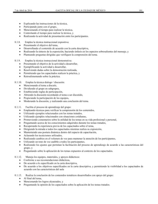 7 de Abril de 2016 GACETA OFICIAL DE LA CIUDAD DE MÉXICO 101
 Explicando las instrucciones de la técnica,
 Participando junto con el grupo,
 Mencionando el tiempo para realizar la técnica,
 Controlando el tiempo para realizar la técnica, y
 Realizando la actividad de presentación entre los participantes.
8.1.8. Emplea la técnica instruccional expositiva:
 Presentando el objetivo del tema,
 Desarrollando el contenido de acuerdo con la carta descriptiva,
 Realizando la síntesis de la exposición, haciendo énfasis en los aspectos sobresalientes del mensaje, y
 Planteando preguntas dirigidas que verifiquen la comprensión del tema.
8.1.9. Emplea la técnica instruccional demostrativa:
 Presentando el objetivo de la actividad a desarrollar,
 Ejemplificando la actividad a desarrollar,
 Resolviendo dudas sobre la demostración realizada,
 Permitiendo que los capacitados realicen la práctica, y
 Retroalimentando sobre la práctica.
8.1.10. Emplea la técnica dialogo / discusión:
 Mencionando el tema a discutir,
 Dividiendo al grupo en subgrupos,
 Estableciendo reglas de participación,
 Abriendo la discusión recordando el tema a ser discutido,
 Propiciando la participación de los equipos,
 Moderando la discusión, y realizando una conclusión del tema.
8.1.11. Facilita el proceso de aprendizaje del grupo:
 Empleando técnicas para verificar la comprensión de los contenidos,
 Utilizando ejemplos relacionados con los temas tratados,
 Utilizando ejemplos relacionados con situaciones cotidianas,
 Promoviendo comentarios sobre la utilidad de los temas en su vida profesional y personal,
 Preguntando acerca de los conocimientos adquiridos durante los temas tratados,
 Recuperando la experiencia previa de los capacitados sobre el tema,
 Dirigiendo la mirada a todos los capacitados mientras realiza su exposición,
 Manteniendo una postura dinámica dentro del espacio de capacitación,
 Aclarando los tecnicismos utilizados,
 Realizando cambios en el volumen de voz para mantener la atención de los participantes,
 Utilizando un tono de voz audible a todos los participantes,
 Realizando los ajustes que permitan la facilitación del proceso de aprendizaje de acuerdo a las características del
grupo, y
 Preguntando sobre la aplicación de los temas expuestos al contexto de los capacitados.
8.1.12. Maneja los equipos, materiales, y apoyos didácticos:
 Conforme a sus recomendaciones didácticas,
 De acuerdo a lo especificado en la carta descriptiva,
 De acuerdo a los objetivos especificados en la carta descriptiva, y permitiendo la visibilidad a los capacitados de
acuerdo con las características del aula
8.1.13. Realiza la conclusión de los contenidos temáticos desarrollados con apoyo del grupo:
 Al final del tema,
 Mencionando los logros alcanzados, y
 Preguntando la opinión de los capacitados sobre la aplicación de los temas tratados.
 