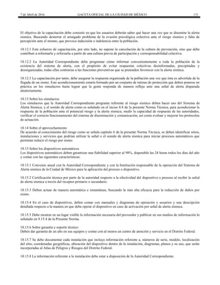 7 de Abril de 2016 GACETA OFICIAL DE LA CIUDAD DE MÉXICO 131
El objetivo de la capacitación debe consistir en que los usuarios deberán saber qué hacer una vez que se disemine la alerta
sísmica. Buscando desterrar el arraigado problema de la evasión psicológica colectiva ante el riesgo sísmico y falta de
percepción ante el mismo, que provoca indecisión o indolencia entre la población.
10.12.1 Este esfuerzo de capacitación, por otro lado, no supone la cancelación de la cultura de prevención, sino que debe
contribuir a reformarla y reforzarla a partir de una cultura previa de participación y corresponsabilidad colectiva.
10.12.2 La Autoridad Correspondiente debe programar cómo informar convenientemente a toda la población de la
existencia del sistema de alerta, con el propósito de evitar respuestas colectivas desinformadas, precipitadas y
desorganizadas, todas ellas contrarias a las funciones preventivas que se pretenden favorecer con la alerta sísmica.
10.12.3 La capacitación por tanto, debe asegurar la respuesta organizada de la población una vez que ésta es advertida de la
llegada de un sismo. Este acondicionamiento estaría formado por un conjunto de rutinas de protección que deben ponerse en
práctica en los simulacros hasta lograr que la gente responda de manera refleja ante una señal de alerta disparada
aleatoriamente.
10.13 Sobre los simulacros
Los simulacros que la Autoridad Correspondiente programe referente al riesgo sísmico deben hacer uso del Sistema de
Alerta Sísmica, y el sonido de alerta como es señalado en el inciso 8.8 de la presente Norma Técnica, para acondicionar la
respuesta de la población ante el potencial riesgo y la alerta sísmica, medir la capacidad de respuesta de las autoridades,
verificar el correcto funcionamiento del sistema de diseminación y comunicación, así como evaluar y mejorar los protocolos
de actuación.
10.14 Sobre el aprovechamiento
De acuerdo al conocimiento del riesgo como se señala capítulo 6 de la presente Norma Técnica, se deben identificar sitios,
instalaciones y servicios que podrían utilizar la señal o el sonido de alerta sísmica para iniciar procesos automáticos que
permitan reducir el riesgo por sismo.
10.15 Sobre los dispositivos automáticos
Los dispositivos automáticos deben garantizar una fiabilidad superior al 98%, disponible las 24 horas todos los días del año
y contar con las siguientes características:
10.15.1 Convenio anual con la Autoridad Correspondiente y con la Institución responsable de la operación del Sistema de
Alerta sísmica de la Ciudad de México para la aplicación del proceso o dispositivo.
10.15.2 Certificación técnica por parte de la autoridad respecto a la efectividad del dispositivo o proceso al recibir la señal
de alerta sísmica a través del receptor primario o secundario.
10.15.3 Deben actuar de manera automática e instantánea, buscando la más alta eficacia para la reducción de daños por
sismo.
10.15.4 En el caso de dispositivos, deben contar con manuales y diagramas de operación y usuarios y una descripción
detallada respecto a la manera en que debe operar el dispositivo en caso de activación por señal de alerta sísmica.
10.15.5 Debe mostrar en un lugar visible la información necesaria del proveedor y publicar en sus medios de información lo
señalado en 9.15.4 de la Presente Norma.
10.15.6 Sobre garantía y soporte técnico
Deben dar garantía de un año en sus equipos y contar con al menos un centro de atención y servicio en el Distrito Federal.
10.15.7 Se debe documentar cada instalación que incluya información referente a, números de serie, modelo, localización
del sitio, coordenadas geográficas, ubicación del dispositivo dentro de la instalación, diagramas, planos y su uso, que serán
incorporadas al Atlas de Peligros y Riesgos del Distrito Federal.
10.15.8 La información referente a la instalación debe estar a disposición de la Autoridad Correspondiente.
 