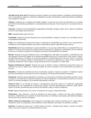 7 de Abril de 2016 GACETA OFICIAL DE LA CIUDAD DE MÉXICO 139
Afectados (as) de tercer nivel.- Personas que auxilian o atienden a las víctimas primarias y secundarias, personal de apoyo
como son paramédicos, médicas/os, enfermeras, trabajadoras/es sociales, profesionales en salud mental, primer respondiente
a una emergencia o desastre.
Albergue.- Instalación que se establece para brindar resguardo a las personas que se han visto afectadas en sus viviendas
por los efectos de fenómenos perturbadores y en donde permanecen hasta que se da la recuperación o reconstrucción de sus
viviendas.
Asistencia.- Conjunto de acciones debidamente organizadas encaminadas a proteger, ayudar, salvar y apoyar a la población
en caso de ocurrir algún evento destructivo.
BRIC.- Brigada de Intervención en Crisis.
Comunidad.- Conjunto de personas afectadas por un evento perturbador, emergencia o desastre, sea o no habitante de una
zona geográfica determinada.
Crisis.- Es la combinación de situaciones de riesgo y condiciones de vulnerabilidad, que ocurren a una o varias personas,
incidiendo en sus actividades cotidianas, que rebasan su capacidad de atención, requiriendo de apoyo externo.
Damnificado (a).- Persona afectada por un agente perturbador, ya sea que haya sufrido daños en su integridad física o un
perjuicio en sus bienes de tal manera que requiere asistencia externa para su subsistencia; considerándose con esa condición
en tanto no se concluya la emergencia o se restablezca la situación de normalidad previa al desastre.
Desastre: Situación en la que la población de una o más Delegaciones, sufre daños no resarcibles o controlables por una
sola delegación, derivado del impacto de un fenómeno perturbador que provoca el menoscabo de vidas, bienes o entorno,
causando afectaciones en el ambiente, en la estructura productiva, en infraestructura de los servicios vitales o los sistemas
estratégicos de la Ciudad que impiden el funcionamiento de los sistemas de subsistencia de manera tal que se alteran las
condiciones ordinarias de vida y se pone en riesgo la estructura social, la paz pública y el orden social.
Desgaste profesional por empatía.- Situación por la que se absorbe y retiene el sufrimiento emocional de otras/os al
interactuar con ellas/os, implica que el trauma psicológico de otras/os traumatiza a las/os profesionales que prestan sus
servicios.
Dispositivo.- Conjunto de actividades preventivas encaminadas a preparar y organizar un operativo. El dispositivo supone
que se ha instrumentado en la fase previa al evento o emergencia, a fin de prever precisamente la emergencia.
Emergencia.- Situación anormal generada por la inminencia o la presencia de un fenómeno perturbador que altera o ponen
en peligro la continuidad de las condiciones ordinarias de vida de la población o el funcionamiento normal de los servicios
vitales o los sistemas estratégicos y de no atenderse puede generar un desastre.
Estado de crisis.- Es un momento de trastorno y desorganización emocional, cognitiva y/o conductual, caracterizado
principalmente por una incapacidad de la persona para manejar situaciones particularmente conflictivas, donde debiera
utilizar los métodos acostumbrados para la solución de problemas y lograr un estado de adaptación.
Evento.- Supone acontecimiento, caso, suceso o circunstancia en un lugar y tiempo determinado.
Medicamento.- Toda substancia o mezcla de substancias de origen natural o sintético que tenga efecto terapéutico,
preventivo o rehabilitatorio, que se presente en forma farmacéutica y se identifique como tal por su actividad farmacológica,
características físicas, químicas y biológicas.
Medios remotos de comunicación.- Son los dispositivos tecnológicos para efectuar transmisión de voz, imagen, datos e
información a través de computadoras, líneas telefónicas, enlaces dedicados, microondas, vías satelitales y similares.
Operativo.- Conjunto de acciones que se realizan durante el evento o emergencia para mitigar y controlar sus efectos
críticos o de crisis. El operativo se instrumenta durante el evento.
 