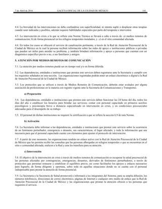 7 de Abril de 2016 GACETA OFICIAL DE LA CIUDAD DE MÉXICO 141
4.4. La brevedad de las intervenciones no debe confundirse con superficialidad, ni intenta suplir o desplazar otras terapias
cuando sean indicadas y posibles, además requiere habilidades especiales por parte del terapeuta o interventor.
4.5. La intervención en crisis a la que se refiere esta Norma Técnica se llevará a cabo a través de: a) medios remotos de
comunicación; b) de forma presencial en los refugios temporales instalados; y c) en el sitio comunidad afectada.
4.6. En todos los casos se ofrecerá el servicio de canalización pertinente, a través de la Red de Atención Psicosocial de la
Ciudad de México en la cual la persona recibirá información sobre las redes de apoyo e instituciones públicas o privadas
que pueden ser útiles para atender su problema, y también brindará información y apoyo a personas que cuentan con un
diagnóstico específico previo o no, a sus familiares y amigos.
5. ATENCIÓN POR MEDIOS REMOTOS DE COMUNICACIÓN
5.1. La atención por medios remotos puede ser en tiempo real y/o en forma diferida.
5.2. Las dependencias, entidades e instituciones que presten este servicio deben registrarse ante la Secretaría y cumplir con
los requisitos señalados en esta sección. Las organizaciones registradas podrán tener un enlace electrónico o digital a la Red
de Atención Psicosocial de la Ciudad de México.
5.3. Los protocolos que se utilicen a través de Medios Remotos de Comunicación, deberán estar avalados por alguna
asociación de profesionistas en la materia con registro vigente ante la Secretaría de Comunicaciones y Transportes.
a) Preparación
5.4. Las dependencias, entidades e instituciones que presten este servicio deben funcionar las 24 horas del día, todos los
días del año o establecer los horarios para brindar sus servicios; contar con personal capacitado en primeros auxilios
psicológicos y psicoterapia breve a distancia especializado en intervención en crisis, y en condiciones psicosociales
adecuadas para el desempeño de su trabajo.
5.5. El personal de dichas instituciones no requiere la certificación a que se refiere la sección 6.9 de esta Norma.
b) Activación
5.6. La Secretaría debe informar a las dependencias, entidades e instituciones que presten este servicio sobre la ocurrencia
de un fenómeno perturbador, emergencia o desastre, sus características, el lugar afectado, y toda la información que sea
necesaria para que el personal capacitado cuente con elementos para ajustar el protocolo de intervención.
5.7. A partir de este momento, las organizaciones tendrán un enlace activo con la Red de Atención Psicosocial de la Ciudad
de México que les permita recibir las consultas que las personas albergadas en refugios temporales o que se encuentran en el
sitio o comunidad afectada, realicen a la Red y esta les transfiera para su atención.
c) Intervención
5.8. El objetivo de la intervención en crisis a través de medios remotos de comunicación es recuperar la salud psicosocial de
las personas afectadas por contingencias, emergencias, desastres, derivados de fenómenos perturbadores, a través de
protocolos que permitan restaurar y estabilizar el equilibrio previo, así como facilitarles los apoyos y enlaces necesarios
para lograrlo, de forma diligente y oportuna, sobre todo en aquellas situaciones donde no se cuenta con el personal
indispensable para prestar la atención de forma presencial.
5.9. La Secretaría y la Secretaría de Salud promoverá e informará a los integrantes del Sistema, para su amplia difusión, los
números telefónicos, direcciones de correo electrónico, páginas de Internet o cualquier otro medio de enlace que la Red de
Atención Psicosocial de la Ciudad de México y las organizaciones que prestan la atención ofrecen a las personas que
requieren el servicio.
 