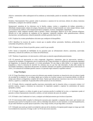 7 de Abril de 2016 GACETA OFICIAL DE LA CIUDAD DE MÉXICO 145
Afectivo: sentimientos sobre cualesquiera de las conductas ya mencionadas, puede ser ansiedad; cólera; felicidad; depresión
y otros.
Somático: funcionamiento físico general; salud; la presencia o ausencia de tics nerviosos; dolores de cabeza; trastornos
estomacales y cualquier otro malestar somático.
Interpersonal: naturaleza de las relaciones con la familia, amigos, vecinos y compañeros de trabajo; potenciales y
dificultades interpersonales; número de amigos, frecuencia de contacto; el papel asumido con varios amigos íntimos; modo
en la resolución de conflicto; estilo interpersonal básico (simpático, receloso, manipulador, dependiente).
Cognoscitivo: sueño, imágenes mentales sobre el pasado o futuro, autoimagen, objetivos en la vida, creencias religiosas;
filosofía de la vida; presencia de cualquiera de las siguientes: catástrofes mentales; sobre generalizaciones; delirios;
alucinaciones; racionalizaciones; ideación paranoide; actitudes generales hacia la vida.
6.28.3. Explicar los eventos perturbadores relevantes que condujeron al desequilibrio.
6.28.4. Identificar los recursos de ayuda y rescate que se pueden utilizar: personales, familiares, profesionales, de la
comunidad, del gobierno, entre otros.
6.28.5. Proponer nuevas formas de percibir, pensar y sentir lo que sucedió.
6.28.6. Iniciar el desarrollo de habilidades de los pacientes para un afrontamiento efectivo, autoestima, asertividad,
autonomía y solución de conflictos, en el marco de la Resiliencia.
6.28.7. Realizar el seguimiento a la intervención o referir para su atención especializada posteriormente.
6.29. El protocolo de intervención en crisis comprende: diagnóstico, tratamiento; plan de intervención, métodos y
evaluación de resultados. El diagnóstico prevé la aplicación del Triage psicológico; la definición del tratamiento dependerá
del diagnóstico, la situación del paciente y el evento perturbador. En esta etapa se debe definir si se requiere atención
psiquiátrica y tiene la intención de reinvertir los síntomas una vez que han sido detectados; el plan debe atender las
necesidades inmediatas y específicas del paciente; los métodos utilizados son aquellos considerados para la intervención en
crisis; y la evaluación de resultados permite conocer si el paciente logró restaurar el equilibrio anterior.
Triage Psicológico
6.30. El Triage Psicológico provee un marco de referencia para atender al paciente en situación de crisis al evaluar el grado
de severidad de la situación. Es un trabajo rápido que se realiza en el primer contacto con el paciente debido a la falta de
tiempo para obtener un diagnóstico completo del mismo. Supone que toda persona reacciona a una crisis en tres dominios:
afectivo, cognitivo y conductual. El paciente debe recibir asesoría en los tres dominios.
6.31. El Estado Afectivo comprende aquellas reacciones emocionales ante la situación crítica, es necesario evaluar si el
paciente expresa, exagera o minimiza sus emociones. Es importante ayudarlo a expresar los sentimientos de manera
apropiada y realista.
6.32. El Estado Cognitivo se refiere al grado en que la persona percibe la realidad de la crisis, es importante ayudar al
paciente a refutar el pensamiento irracional y confuso y en todo momento dar juicio de realidad.
6.33. El Estado o área Conductual es el acto y cualquier actividad psicomotora que involucre al paciente.
6.34. El interventor(a) debe recopilar la información necesaria para responder a preguntas tales como: qué recursos son
necesarios para resolver la situación en crisis; cuál es el abordaje más efectivo en este momento; si necesita hospitalización;
de qué redes familiares se puede apoyar el paciente; si hay riesgo suicida y de que haga daño a un tercero.
6.35. Utilizando una escala que mide la severidad de cada uno de los dominios el terapeuta puede asignar un rango que mida
la severidad de las reacciones. El rango va del 1 al 10 (la más severa reacción).
 