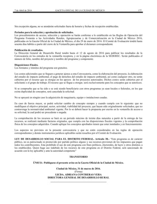 7 de Abril de 2016 GACETA OFICIAL DE LA CIUDAD DE MÉXICO 177
Sin excepción alguna, no se atenderán solicitudes fuera de horario y fechas de recepción establecidas.
Periodos para la selección y aprobación de solicitudes.
Los procedimientos de acceso, selección y operación se harán conforme a lo establecido en las Reglas de Operación del
Programa Fomento a las Actividades Rurales, Agropecuarias y de Comercialización en la Ciudad de México 2016,
publicadas en la Gaceta Oficial de la Ciudad de México, el día 29 de enero de 2016. El Comité de Evaluación tendrá hasta
sesenta días hábiles a partir del cierre de la Ventanilla para aprobar el dictamen correspondiente
Publicación de resultados.
La Dirección General de Desarrollo Rural tendrá hasta el 12 de agosto de 2016 para publicar los resultados de la
Convocatoria en los estrados de la ventanilla receptora, y en la página electrónica de la SEDEREC. Serán publicados el
número de folio, nombre del proyecto y nombre del programa y componente.
Disposiciones Finales.
Los formatos y trámites del programa son gratuitos.
Los costos adicionales que se lleguen a generar ajenos a esta Convocatoria, como la elaboración del proyecto, la elaboración
del estudio de impacto ambiental, el pago de derechos del estudio de impacto ambiental, así como cualquier otro, no serán
cubiertos por el recurso que se otorgue en los apoyos de los proyectos autorizados. Dichos costos serán cubiertos por el
solicitante o el grupo de trabajo. El recurso que se llegue a otorgar, será exclusivamente para los conceptos que se autoricen.
Si se comprueba que se ha sido o se está siendo beneficiario con otros programas ya sean locales o federales, en los que
exista duplicidad de conceptos, será cancelada la solicitud.
No se apoyará en ningún caso la adquisición de maquinaria, equipo o instalaciones usadas.
En caso de fuerza mayor, se podrá solicitar cambio de concepto siempre y cuando cumpla con lo siguiente: que no
modifiquen el objetivo principal, sector, actividad, viabilidad del proyecto, que hayan sido originalmente solicitados; que no
contravenga la normatividad ambiental vigente. Por lo se deberá hacer la propuesta por escrito en la ventanilla de acceso a
su solicitud, la cual podrá ser procedente o negada.
La comprobación de los recursos se hará en un periodo máximo de treinta días naturales a partir de la entrega de los
recursos, se realizará mediante facturas originales, que cumpla con las disposiciones fiscales vigentes y la comprobación
física de los conceptos adquiridos. Cuando aplique los conceptos aprobados tienen que estar instalados y en funcionamiento.
Los aspectos no previstos en la presente convocatoria y que no estén considerados en las reglas de operación
correspondientes y demás instrumentos jurídicos aplicables serán resueltos por el Comité de Evaluación.
LEY DE DESARROLLO SOCIAL PARA EL DISTRITO FEDERAL. Artículo 38.- “Este programa es de carácter
público, no es patrocinado ni promovido por partido político alguno y sus recursos provienen de los impuestos que pagan
todos los contribuyentes. Esta prohibido el uso de este programa con fines políticos, electorales, de lucro y otros distintos a
los establecidos. Quien haga uso indebido de los recursos de este programa en el Distrito Federal, será sancionado de
acuerdo con la ley aplicable y ante la autoridad competente”
TRANSITORIO
ÚNICO.- Publíquese el presente aviso en la Gaceta Oficial de la Ciudad de México.
Ciudad de México, 31 de marzo de 2016.
(Firma)
LICDA. ADRIANA CONTRERAS VERA
DIRECTORA GENERAL DE DESARROLLO RURAL
 