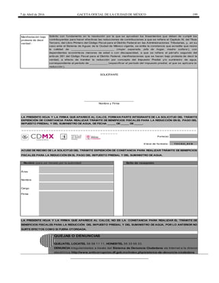 7 de Abril de 2016 GACETA OFICIAL DE LA CIUDAD DE MÉXICO 199
F o lio (s)
C lave de fo rmato :
DENUNCIA irregularidades a través del Sistema de Denuncia Ciudadana vía Internet a la dirección
QUEJATEL LOCATEL 56 58 11 11, HONESTEL 55 33 55 33.
QUEJAS O DENUNCIAS
LA PRESENTE HOJA Y LA FIRMA QUE APARECE AL CALCE, FORMAN PARTE INTEGRANTE DE LA SOLICITUD DEL TRÁMITE
EXPEDICIÓN DE CONSTANCIA PARA REALIZAR TRÁMITE DE BENEFICIOS FISCALES PARA LA REDUCCIÓN EN EL PAGO DEL
IMPUESTO PREDIAL Y DEL SUMINISTRO DE AGUA, DE FECHA _____ DE _____ DE _____.
T D C SUI_EC B
electrónica http://www.anticorrupcion.df.gob.mx/index.php/sistema-de-denuncia-ciudadana
Recibió (para ser llenado por la autoridad) Sello de recepción
Área
Nombre
Cargo
Firma
Manifestación bajo
protesta de decir
verdad :
_ _ _ _ _ _ _ _ _ _ _ _ _ _ _ _ _ _ _ _ _ _ _ _ _ _ _ _ _ _ _ _ _ _ _ _ _ _ _ _ _ _ _ _ _ _ _ _ _ _ _ _ _ _ _ _ _ _ _ _ _ _ _ _ _ _ _ _ _ _ _
_ _ _ _ _ _ _
ACUSE DE RECIBO DE LA SOLICITUD DEL TRÁMITE EXPEDICIÓN DE CONSTANCIA PARA REALIZAR TRÁMITE DE BENEFICIOS
FISCALES PARA LA REDUCCIÓN EN EL PAGO DEL IMPUESTO PREDIAL Y DEL SUMINISTRO DE AGUA.
LA PRESENTE HOJA Y LA FIRMA QUE APARECE AL CALCE, NO ES LA CONSTANCIA PARA REALIZAR EL TRÁMITE DE
BENEFICIOS FISCALES PARA LA REDUCCIÓN DEL IMPUESTO PREDIAL Y DEL SUMINISTRO DE AGUA, POR LO ANTERIOR NO
SURTE EFECTOS COMO SI FUERA OTORGADA.
______________________________
Nombre y Firma
SOLICITANTE
Solicito con fundamento en la resolución por la que se aprueban los lineamientos que deben de cumplir los
contribuyentes para hacer efectivas las reducciones de contribuciones a que se refiere el Capitulo XI, del Título
Tercero, del Libro Primero del Código Fiscal para el Distrito Federal en las Administraciones Tributarias, y, en su
caso ante el Sistema de Aguas de la Ciudad de México vigente, se emita la constancia que acredite que reúno
la calidad de __________________________ (mujer separada, jefa de hogar, madre soltera ), con
dependientes económicos menores de edad o con discapacidad, a que se refiere el párrafo segundo del
artículo 281 del Código Fiscal para el Distrito Federal, manifestaciones que se hacen bajo protesta de decir la
verdad, a efecto de tramitar la reducción por concepto del Impuesto Predial y/o suministro de agua,
correspondiente al período de ___________ (especificar el período del impuesto predial, al que se aplicara la
reducción ).
INSTITUTO DE
LAS MUJERES
DEL DISTRITO
FEDERAL
 