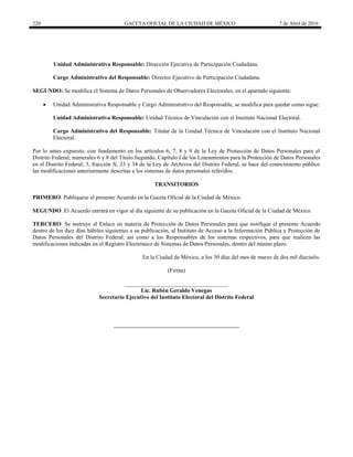 220 GACETA OFICIAL DE LA CIUDAD DE MÉXICO 7 de Abril de 2016
Unidad Administrativa Responsable: Dirección Ejecutiva de Participación Ciudadana.
Cargo Administrativo del Responsable: Director Ejecutivo de Participación Ciudadana.
SEGUNDO: Se modifica el Sistema de Datos Personales de Observadores Electorales, en el apartado siguiente:
 Unidad Administrativa Responsable y Cargo Administrativo del Responsable, se modifica para quedar como sigue:
Unidad Administrativa Responsable: Unidad Técnica de Vinculación con el Instituto Nacional Electoral.
Cargo Administrativo del Responsable: Titular de la Unidad Técnica de Vinculación con el Instituto Nacional
Electoral.
Por lo antes expuesto, con fundamento en los artículos 6, 7, 8 y 9 de la Ley de Protección de Datos Personales para el
Distrito Federal; numerales 6 y 8 del Título Segundo, Capítulo I de los Lineamientos para la Protección de Datos Personales
en el Distrito Federal; 3, fracción X, 33 y 34 de la Ley de Archivos del Distrito Federal, se hace del conocimiento público
las modificaciones anteriormente descritas a los sistemas de datos personales referidos.
TRANSITORIOS
PRIMERO. Publíquese el presente Acuerdo en la Gaceta Oficial de la Ciudad de México.
SEGUNDO. El Acuerdo entrará en vigor al día siguiente de su publicación en la Gaceta Oficial de la Ciudad de México.
TERCERO. Se instruye al Enlace en materia de Protección de Datos Personales para que notifique el presente Acuerdo
dentro de los diez días hábiles siguientes a su publicación, al Instituto de Acceso a la Información Pública y Protección de
Datos Personales del Distrito Federal, así como a los Responsables de los sistemas respectivos, para que realicen las
modificaciones indicadas en el Registro Electrónico de Sistemas de Datos Personales, dentro del mismo plazo.
En la Ciudad de México, a los 30 días del mes de marzo de dos mil dieciséis.
(Firma)
____________________________________
Lic. Rubén Geraldo Venegas
Secretario Ejecutivo del Instituto Electoral del Distrito Federal
 