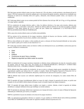 7 de Abril de 2016 GACETA OFICIAL DE LA CIUDAD DE MÉXICO 77
5.1 Cada juego mecánico deberá contar con rejas o barreras de 1.20 m de altura, en todo perímetro a una distancia de por lo
menos 1.50 m de la proyección vertical de cualquier giro o movimiento del aparato mecánico, además de ser estudiadas esas
distancias en razón de la velocidad, aforo de la gente y ubicación, estas distancias pueden variar y ser mayores a las
establecidas.
5.2 Cada juego deberá contar con un extintor portátil de Polvo Químico Seco del tipo ABC de 4.5 kg y/o 6.0 kg señalizado
con carga vigente y operable.
5.3 Los conductores de energía eléctrica, audio y video, los tableros eléctricos y las cajas corta circuitos, deberán estar
aislados, protegidos y aterrizados a tierra física. Además los tableros deben de ubicarse en una placa de madera o material
dieléctrico, a una altura mínima de 2.0 m a partir del piso. Deberá dar cumplimiento a la NTCP-002-IT-2016–
INSTALACIONES ELÉCTRICAS TEMPORALES.
5.4 La caja corta circuitos deberá contar con fusibles intercambiables.
5.5 Las uniones de las estructuras de los juegos mecánicos, deberán de hacerse con chavetas, tornillo y pasadores de
seguridad. No se permitirá el uso de clavos, alambre u otros materiales.
5.6 Las calzas deberán ser de madera o solera metálica de acero y colocarse de forma horizontal debiendo ser más anchas
que el soporte o patín, por lo menos en una relación de 3 a 1.
5.7 Cada juego mecánico deberá contar con letreros visibles con información de uso, accesibilidad y restricciones para los
usuarios, tomando en consideración:
 Edad
 Peso
 Estatura
 Condiciones de salud, física y mentales
 Reglas de seguridad que deben acatar los usuarios
5.8 En la instalación de los juegos mecánicos temporales se deberán colocar señalamientos de rutas de evacuación, puntos
de reunión, zonas de riesgo, entre otros. De acuerdo con la NOM-003-SEGOB-2011, SEÑALES Y AVISOS PARA
PROTECCION CIVIL.- COLORES, FORMAS Y SIMBOLOS A UTILIZAR.
5.9 Se deberán dejar libres pasillos de circulación, sin que en estos se coloquen ningún puesto expendedor de alimentos,
especialmente aquellos que utilicen Gas L.P., anafres o comales. Dentro del Programa Especial de Protección Civil se
deberá incluir un croquis con la distribución, ubicación y clasificación de cada uno de los puestos y juegos.
5.10 Se deberán tener accesos con suficiente amplitud para los servicios de emergencia, los cuales estarán libres de
obstáculos.
5.11 El operador del juego invariablemente deberá ser mayor de edad y durante la operación del mismo, no podrá estar
ocupado en otra actividad ni deberá alejarse del juego ya que se le puede requerir por alguna emergencia.
5.12 El operador del juego deberá tratar al público con respeto y cortesía. Además, evitará la ingestión de bebidas
alcohólicas o cualquier substancia tóxica que modifique su normal conducta.
5.13 El operador de cada juego, deberá tener experiencia en el manejo del mismo y tener a la mano el Manual de Operación
elaborado por el fabricante, por escrito y en español.
5.14 No se permitirá el acceso de animales en las áreas de los juegos mecánicos.
5.15. La operación de generadores eléctricos se sujetará a lo que establece la NTCPC-002-IT-2016–INSTALACIONES
ELÉCTRICAS TEMPORALES, observando las siguientes medidas mínimas de protección civil:
 