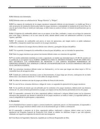 78 GACETA OFICIAL DE LA CIUDAD DE MÉXICO 7 de Abril de 2016
5.15.1 Deberán estar delimitados.
5.15.2 Deberán contar con señalización de “Riesgo Eléctrico” y “Peligro”.
5.15.3 Los espacios de instalación de los juegos mecánicos temporales deberán ser provisionales y se tendrá que llevar a
cabo un proyecto de instalación eléctrica para todos los juegos mecánicos, contemplando la instalación de la tierra física. En
caso de que la tierra física se instale por cada juego, se debe tomar en cuenta el terreno y el número de perforaciones que se
realizarán.
5.15.4 El depósito de combustible deberá estar en un espacio al aire libre, confinado y contar con un dique de contención
para evitar fugas o derrames o en su caso cama de arena, además deberá contar con señalización conforme a la norma
vigente y aplicable.
5.15.5 El suministro de combustible será previo al inicio de operaciones, por ningún motivo se podrá reabastecer
combustible y transportar cuando haya usuarios en los juegos mecánicos.
5.15.6 Los conductores de energía eléctrica deberán estar cubiertos y protegidos del paso del público.
5.15.7 No se permite el transporte de combustible en áreas de paso del público, una vez iniciadas las operaciones.
5.16 Todos los juegos mecánicos que ejercen movimiento deberán contar con cinturones de seguridad.
5.17 Los sonidos ambientales instalados en evento o espectáculo, no tendrán una intensidad mayor a 65 dB. De acuerdo con
lo establecido en el Capítulo 8 de la NORMA AMBIENTAL PARA EL DISTRITO FEDERAL NADF-005-AMBT-2013,
QUE ESTABLECE LAS CONDICIONES DE MEDICIÓN Y LOS LÍMITES MÁXIMOS PERMISIBLES DE
EMISIONES SONORAS, QUE DEBERÁN CUMPLIR LOS RESPONSABLES DE FUENTES EMISORAS UBICADAS
EN EL DISTRITO FEDERAL.
5.18 Las estructuras mecánicas deberán contar con iluminación y, en los casos que tengan una altura mayor a 10.0 m,
contendrán luces de navegación aérea.
5.19 Cuando por condiciones mecánicas y para su funcionamiento, el juego tenga que elevarse, cualesquiera de sus lados
deberá estar a una distancia mínima de 3.5 m de cables de energía eléctrica.
5.20 No deben de instalarse este tipo de juegos por debajo de líneas de alta tensión.
5.21 En caso de lluvia, tormentas eléctricas o ráfagas de viento, se suspenderá la operación de los juegos mecánicos.
5.22 En los pasillos de transito que son utilizados por los asistentes a los juegos mecánicos, deberá existir una distancia
mínima de 3 m, entre la barrera perimetral de un juego, con respecto de las otras barreras perimetrales de los otro juegos.
5.23 El responsable o promotor de la feria, espectáculo público, tradicional o religioso deberá contar con los elementos
necesarios para garantizar que durante la operación de los juegos mecánicos se tendrá el orden y la seguridad pública, así
como la integridad de los participantes y espectadores.
6. Documentos
Con la finalidad de hacer constar su segura y correcta instalación y operación, previo a su funcionamiento, el responsable o
promotor de los juegos mecánicos deberá contar con la documentación que se señala a continuación:
6.1 El responsable o promotor de la feria, espectáculo público, tradicional o religioso, deberá contar con la previa
aprobación del Programa Especial de Protección Civil, donde se señalen los diferentes riesgos a que está expuesto,
señalando sus respectivas respuestas de atención ante una emergencia.
6.2 Visto Bueno de Seguridad y Operación, expedido por un Director Responsable de Obra.
 
