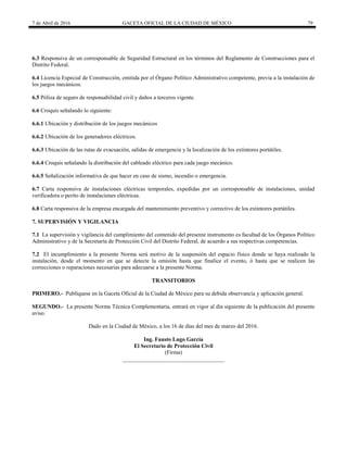 7 de Abril de 2016 GACETA OFICIAL DE LA CIUDAD DE MÉXICO 79
6.3 Responsiva de un corresponsable de Seguridad Estructural en los términos del Reglamento de Construcciones para el
Distrito Federal.
6.4 Licencia Especial de Construcción, emitida por el Órgano Político Administrativo competente, previa a la instalación de
los juegos mecánicos.
6.5 Póliza de seguro de responsabilidad civil y daños a terceros vigente.
6.6 Croquis señalando lo siguiente:
6.6.1 Ubicación y distribución de los juegos mecánicos
6.6.2 Ubicación de los generadores eléctricos.
6.6.3 Ubicación de las rutas de evacuación, salidas de emergencia y la localización de los extintores portátiles.
6.6.4 Croquis señalando la distribución del cableado eléctrico para cada juego mecánico.
6.6.5 Señalización informativa de que hacer en caso de sismo, incendio o emergencia.
6.7 Carta responsiva de instalaciones eléctricas temporales, expedidas por un corresponsable de instalaciones, unidad
verificadora o perito de instalaciones eléctricas.
6.8 Carta responsiva de la empresa encargada del mantenimiento preventivo y correctivo de los extintores portátiles.
7. SUPERVISIÓN Y VIGILANCIA
7.1 La supervisión y vigilancia del cumplimiento del contenido del presente instrumento es facultad de los Órganos Político
Administrativo y de la Secretaría de Protección Civil del Distrito Federal, de acuerdo a sus respectivas competencias.
7.2 El incumplimiento a la presente Norma será motivo de la suspensión del espacio físico donde se haya realizado la
instalación, desde el momento en que se detecte la omisión hasta que finalice el evento, ó hasta que se realicen las
correcciones o reparaciones necesarias para adecuarse a la presente Norma.
TRANSITORIOS
PRIMERO.- Publíquese en la Gaceta Oficial de la Ciudad de México para su debida observancia y aplicación general.
SEGUNDO.- La presente Norma Técnica Complementaria, entrará en vigor al día siguiente de la publicación del presente
aviso.
Dado en la Ciudad de México, a los 16 de días del mes de marzo del 2016.
Ing. Fausto Lugo García
El Secretario de Protección Civil
(Firma)
____________________________________
 