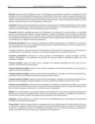 82 GACETA OFICIAL DE LA CIUDAD DE MÉXICO 7 de Abril de 2016
Desastre: Situación en el que la población de una o más Delegaciones, sufre daños no resarcibles o controlables, derivado
del impacto de un fenómeno perturbador que provoca el menoscabo de vidas, bienes o entorno, causando afectaciones en el
ambiente, en la estructura productiva, en infraestructura de los servicios vitales o los sistemas estratégicos de la Ciudad que
impiden el funcionamiento de los sistemas de subsistencia de manera tal que se alteran las condiciones ordinarias de vida y
se pone en riesgo la estructura social, la paz pública y el orden social.
Emergencia: Situación anormal generada por la inminencia o la presencia de un fenómeno perturbador que altera o ponen
en peligro la continuidad de las condiciones ordinarias de vida de la población o el funcionamiento normal de los servicios
vitales o los sistemas estratégicos y de no atenderse puede generar un desastre.
Evacuación: Medida de seguridad que consiste en el alejamiento de la población de la zona de peligro, en la cual debe
preverse la colaboración de la población, de manera individual o en grupos, considerando, entre otros aspectos, el desarrollo
de las misiones de salvamento, socorro y asistencia social; los medios, los itinerarios y las zonas de concentración y destino,
la documentación del transporte para los niños; las instrucciones sobre el equipo familiar; además del esquema de regreso a
sus inmuebles una vez superada la situación de emergencia.
Evaluación del simulacro: Es la verificación, comparación y medición del desempeño, la coordinación y comunicación
entre los participantes, así como de la aplicación de procedimientos, observancia de normas y del uso, funcionamiento y
aprovechamiento de los recursos disponibles.
Al finalizar el simulacro, todos los miembros de la Unidad Interna de Protección Civil se deben reunir, con el propósito de
consolidar aciertos y corregir fallas, con apoyo en los resultados entregados por los evaluadores del ejercicio.
Fenómenos perturbadores: Fenómenos de carácter geológico, hidrometeorológico, químico-tecnológico, sanitario-
ecológico, antropogénico o socio-organizativo que producen un riesgo que implica la posibilidad de generar una o más
emergencias o desastres.
Fenómeno geológico: Agente de carácter natural, catalogado como fenómeno perturbador, que tiene como causa las
acciones y movimientos de la corteza terrestre.
Fenómeno hidrometeorológico: Agente de carácter natural, catalogado como fenómeno perturbador, que se genera por el
impacto de situaciones atmosféricas.
Fenómeno químico-tecnológico: Agente de carácter natural o antropogénico, catalogado como fenómeno perturbador, que
se genera por la acción de sustancias derivadas de la acción molecular o nuclear.
Fenómeno sanitario-ecológico: Agente de carácter natural o antropogénico, catalogado como fenómeno perturbador que se
genera por la acción patógena de agentes biológicos que atacan a la población, causando la alteración de su salud.
Fenómeno socio-organizativo: Agente de carácter antropogénico, catalogado como fenómeno perturbador, que se genera
por la interacción de los individuos con otros y/o el entorno, motivado por errores humanos o acciones premeditadas, que se
dan en el marco de grandes concentraciones o movimientos masivos de población.
Hipótesis: Es la representación y ejecución de respuestas de Protección Civil, que realiza un grupo de personas ante la
presencia de una situación de emergencia ficticia. En él se simulan diferentes escenarios, lo más apegados a la realidad, con
el fin de observar, probar y preparar una respuesta eficaz ante posibles situaciones de desastre.
Mitigación: Acciones realizadas con el objetivo de disminuir la vulnerabilidad de uno o varios lugares ante la posibilidad
de ocurrencia de un fenómeno perturbador.
Norma técnica: Conjunto de reglas científicas o tecnológicas de carácter obligatorio para la Ciudad de México, en las que
se establecen los requisitos, especificaciones, parámetros y límites permisibles que deberán observarse en la aplicación de
los proyectos y programas, así como en el desarrollo de actividades o en el uso y destino de bienes que incrementen o
tiendan a incrementar los niveles de riesgo. Son complemento de los reglamentos.
 
