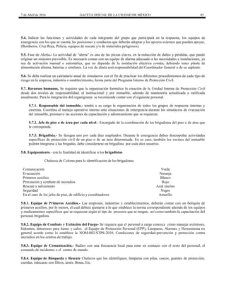 7 de Abril de 2016 GACETA OFICIAL DE LA CIUDAD DE MÉXICO 85
5.4. Indicar las funciones y actividades de cada integrante del grupo que participará en la respuesta, los equipos de
emergencia con los que se cuenta, las posiciones y conductas que deberán adoptar y los apoyos externos que pueden apoyar,
(Bomberos, Cruz Roja, Policía, equipos de rescate y/o de materiales peligrosos).
5.5. Fase de Alerta.- La actividad de “alerta” es una de las piezas claves, en la reducción de daños y pérdidas, que puede
originar un siniestro previsible. Es necesario contar con un equipo de alarma adecuado a las necesidades e instalaciones, ya
sea de activación manual o automática, que no dependa de la instalación eléctrica común, debiendo tener planta de
alimentación alterna, baterías o similares. La voz de alerta será responsabilidad del Coordinador General o de su suplente.
5.6. Se debe realizar un calendario anual de simulacros con el fin de practicar los diferentes procedimientos de cada tipo de
riesgo en la empresa, industria o establecimiento, forma parte del Programa Interno de Protección Civil.
5.7. Recursos humanos, Se requiere que la organización formalice la creación de la Unidad Interna de Protección Civil
desde dos niveles de responsabilidad; el institucional y por inmueble, además de mantenerla actualizada o ratificada
anualmente. Para la integración del organigrama se recomienda contar con el siguiente personal.
5.7.1. Responsable del inmueble.- tendrá a su cargo la organización de todos los grupos de respuesta internas y
externas. Coordina el manejo operativo interno ante situaciones de emergencia durante los simulacros de evacuación
del inmueble, promueve las acciones de capacitación y adiestramiento que se requieran.
5.7.2. Jefe de piso o de área por cada nivel.- Encargado de la coordinación de los brigadistas del piso o de área que
le corresponda.
5.7.3. Brigadista.- Se designa uno por cada diez empleados. Durante la emergencia deben desempeñar actividades
específicas de protección civil de un piso o de un área determinada. En su caso, también los vecinos del inmueble
podrán integrarse a las brigadas, debe considerarse un brigadista por cada diez usuarios.
5.8. Equipamiento.- con la finalidad de identificar a los brigadistas
Chalecos de Colores para la identificación de los brigadistas:
Comunicación Verde
Evacuación Naranja
Primeros auxilios Blanco
Prevención y combate de incendios Rojo
Rescate y salvamento Azul marino
Seguridad Negro
En el caso de los jefes de piso, de edificio y coordinadores Amarillo
5.8.1. Equipo de Primeros Auxilios.- Las empresas, industrias y establecimientos, deberán contar con un botiquín de
primeros auxilios, por lo menos, el cual deberá ajustarse a lo que establece la norma correspondiente además de los equipos
y medicamentos específicos que se requieran según el tipo de procesos que se tengan, así como también la capacitación del
personal brigadista.
5.8.2. Equipo de Combate y Extinción del Fuego- Se requiere que el personal a cargo conozca cómo manejar extintores,
hidrantes, detectores para humo y calor; el Equipo de Protección Personal (EPP), Lámparas, Alarmas y Herramienta en
general acorde como lo establece la NOM-002-STPS-2010, Condiciones de seguridad-prevención y protección contra
incendios en los centros de trabajo.
5.8.3. Equipo de Comunicación.- Radios con una frecuencia local para estar en contacto con el resto del personal, el
comando de incidentes o el centro de mando.
5.8.4. Equipo de Búsqueda y Rescate Chalecos que los identifiquen, lámparas con pilas, cascos, guantes de protección,
cuerdas, máscaras con filtros, arnés. Botas, Etc.
 