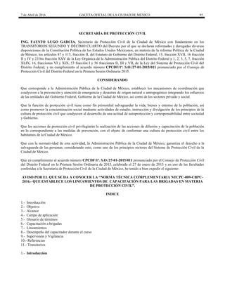 7 de Abril de 2016 GACETA OFICIAL DE LA CIUDAD DE MÉXICO 95
SECRETARÍA DE PROTECCIÓN CIVIL
ING. FAUSTO LUGO GARCIA, Secretario de Protección Civil de la Ciudad de México con fundamento en los
TRANSITORIOS SEGUNDO Y DÉCIMO CUARTO del Decreto por el que se declaran reformadas y derogadas diversas
disposiciones de la Constitución Política de los Estados Unidos Mexicanos, en materia de la reforma Política de la Ciudad
de México; los artículos 87 y 115, fracción II, del Estatuto de Gobierno del Distrito Federal; 15, fracción XVII, 16 fracción
II y IV y 23 bis fracción XXV de la Ley Orgánica de la Administración Pública del Distrito Federal y 1, 2, 3, 5, 7, fracción
XLIX, 16, fracciones VI y XIX, 53 fracción I y 56 fracciones II, III y VII, de la Ley del Sistema de Protección Civil del
Distrito Federal, y en cumplimiento al acuerdo número CPCDF/1ª. S.O./27-01-2015/011 pronunciado por el Consejo de
Protección Civil del Distrito Federal en la Primera Sesión Ordinaria 2015.
CONSIDERANDO
Que corresponde a la Administración Pública de la Ciudad de México, establecer los mecanismos de coordinación que
coadyuven a la prevención y atención de emergencia y desastres de origen natural o antropogénico integrando los esfuerzos
de las entidades del Gobierno Federal, Gobierno de la Ciudad de México, así como de los sectores privado y social.
Que la función de protección civil tiene como fin primordial salvaguardar la vida, bienes y entorno de la población, así
como promover la concientización social mediante actividades de estudio, instrucción y divulgación de los principios de la
cultura de protección civil que coadyuven al desarrollo de una actitud de autoprotección y corresponsabilidad entre sociedad
y Gobierno.
Que las acciones de protección civil privilegiarán la realización de las acciones de difusión y capacitación de la población
en lo correspondiente a las medidas de prevención, con el objeto de conformar una cultura de protección civil entre los
habitantes de la Ciudad de México.
Que con la normatividad de esta actividad, la Administración Pública de la Ciudad de México, garantiza el derecho a la
salvaguarda de las personas; considerando esto, como uno de los principios rectores del Sistema de Protección Civil de la
Ciudad de México.
Que en cumplimiento al acuerdo número CPCDF/1ª. S.O./27-01-2015/011 pronunciado por el Consejo de Protección Civil
del Distrito Federal en la Primera Sesión Ordinaria de 2015, celebrada el 27 de enero de 2015 y en uso de las facultades
conferidas a la Secretaría de Protección Civil de la Ciudad de México, he tenido a bien expedir el siguiente:
AVISO POR EL QUE SE DA A CONOCER LA “NORMA TÉCNICA COMPLEMENTARIA NTCPC-009-CBPC-
2016.- QUE ESTABLECE LOS LINEAMIENTOS DE CAPACITACIÓN PARA LAS BRIGADAS EN MATERIA
DE PROTECCIÓN CIVIL”.
INDICE
1.- Introducción
2.- Objetivo
3.- Alcance
4.- Campo de aplicación
5.- Glosario de términos
6.- Capacitación a brigadas
7.- Lineamientos
8.- Desempeño del capacitador durante el curso
9.- Supervisión y Vigilancia
10.- Referencias
11.- Transitorios
1.- Introducción
 