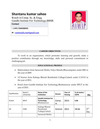 Shantanu kumar sahoo
B.tech in Comp. Sc. & Engg.
Gandhi Institute For Technology,BBSR
CAREER OBJECTIVES
To work in an organization, which promotes learning and growth, make a
positive contribution through my knowledge, skills and personal commitment in
challenging job.
EDUCATIONAL PROFILE
• Matriculation from Saraswati Shishu Vidya Mandir,Bhawanipatna under BSE in
the year of 2009.
• +2 Science from Kalinga Bharati Residential College,Cuttack under C.H.S.E in
the year of 2011.
• B.tech from Gandhi Institute For Technology,Bhubaneswar under BPUT in the
year of 2015.
Qualification
Board /
University
Name of the
Institution Stream
Year of
Passing
% of marks /
CGPA Div
B.tech BPUT
Gandhi Institute For
Technology,
Bhubaneswar
Comp.
sc
2015 6.86
XII CHSE
Kalinga Bharati
Residential
College,Cuttack
Science 2011 58.66 2nd
Div
Saraswati Shishu
1
Contact
: (+91) 7504500423
 : santanujh.com@gmail.com
 