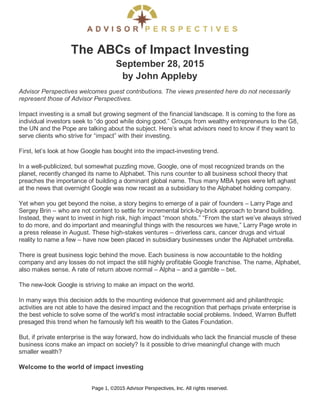 The ABCs of Impact Investing
September 28, 2015
by John Appleby
Advisor Perspectives welcomes guest contributions. The views presented here do not necessarily
represent those of Advisor Perspectives.
Impact investing is a small but growing segment of the financial landscape. It is coming to the fore as
individual investors seek to “do good while doing good.” Groups from wealthy entrepreneurs to the G8,
the UN and the Pope are talking about the subject. Here’s what advisors need to know if they want to
serve clients who strive for “impact” with their investing.
First, let’s look at how Google has bought into the impact-investing trend.
In a well-publicized, but somewhat puzzling move, Google, one of most recognized brands on the
planet, recently changed its name to Alphabet. This runs counter to all business school theory that
preaches the importance of building a dominant global name. Thus many MBA types were left aghast
at the news that overnight Google was now recast as a subsidiary to the Alphabet holding company.
Yet when you get beyond the noise, a story begins to emerge of a pair of founders – Larry Page and
Sergey Brin – who are not content to settle for incremental brick-by-brick approach to brand building.
Instead, they want to invest in high risk, high impact “moon shots.” “From the start we’ve always strived
to do more, and do important and meaningful things with the resources we have,” Larry Page wrote in
a press release in August. These high-stakes ventures – driverless cars, cancer drugs and virtual
reality to name a few – have now been placed in subsidiary businesses under the Alphabet umbrella.
There is great business logic behind the move. Each business is now accountable to the holding
company and any losses do not impact the still highly profitable Google franchise. The name, Alphabet,
also makes sense. A rate of return above normal – Alpha – and a gamble – bet.
The new-look Google is striving to make an impact on the world.
In many ways this decision adds to the mounting evidence that government aid and philanthropic
activities are not able to have the desired impact and the recognition that perhaps private enterprise is
the best vehicle to solve some of the world’s most intractable social problems. Indeed, Warren Buffett
presaged this trend when he famously left his wealth to the Gates Foundation.
But, if private enterprise is the way forward, how do individuals who lack the financial muscle of these
business icons make an impact on society? Is it possible to drive meaningful change with much
smaller wealth?
Welcome to the world of impact investing
Page 1, ©2015 Advisor Perspectives, Inc. All rights reserved.
 